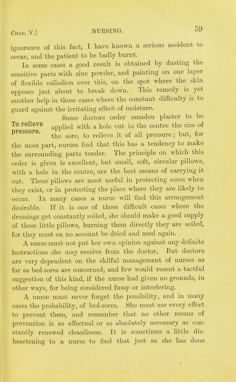 icrnorance of this fact, I have known a serious accident to occur, and the patient to be badly burnt. In some cases a good result is obtained by dusting the sensitive parts with zinc powder, and painting on one layer of flexible collodion over this, on the spot where the skin appears just about to break down. This remedy is yet another help in those cases where the constant difficulty is to guard against the irritating effect of moisture. Some doctors order amadou plaster to be To relieve ^^^Hq^ with a hole cut in the centre the size of pressure. ^^^^^ relieve it of all pressure; but, for the most part, nurses find that this has a tendency to make the surrounding parts tender. The principle on which this order is given is excellent, but small, soft, circular pillows, with a hole in the centre, are the best means of carrying it out. These pillows are most useful in protecting sores when they exist, or in protecting the place where they are likely to occur. In many cases a nurse will find this arrangement desirable. If it is one of those difficult cases where the dressings get constantly soiled, she should make a good supply of these little pillows, burning them directly they are soiled, for they must on no account be dried and used again. A nurse must not put her own opinion against any definite instructions she may receive from the doctor. But doctors are very dependent on the skilful management of nurses as far as bed-sores are concerned, and few would resent a tactful suggestion of this kind, if the nurse had given no grounds, in other ways, for being considered fussy or interfering. A nurse must never forget the possibility, and in many cases the probability, of bed-sores. fShe must use every effort to prevent them, and remember that no other means of prevention is so effectual or so absolutely necessary as con- stantly renewed cleanUness. It is sometimes a little dis- heartening to a nurse to find that just as she has done