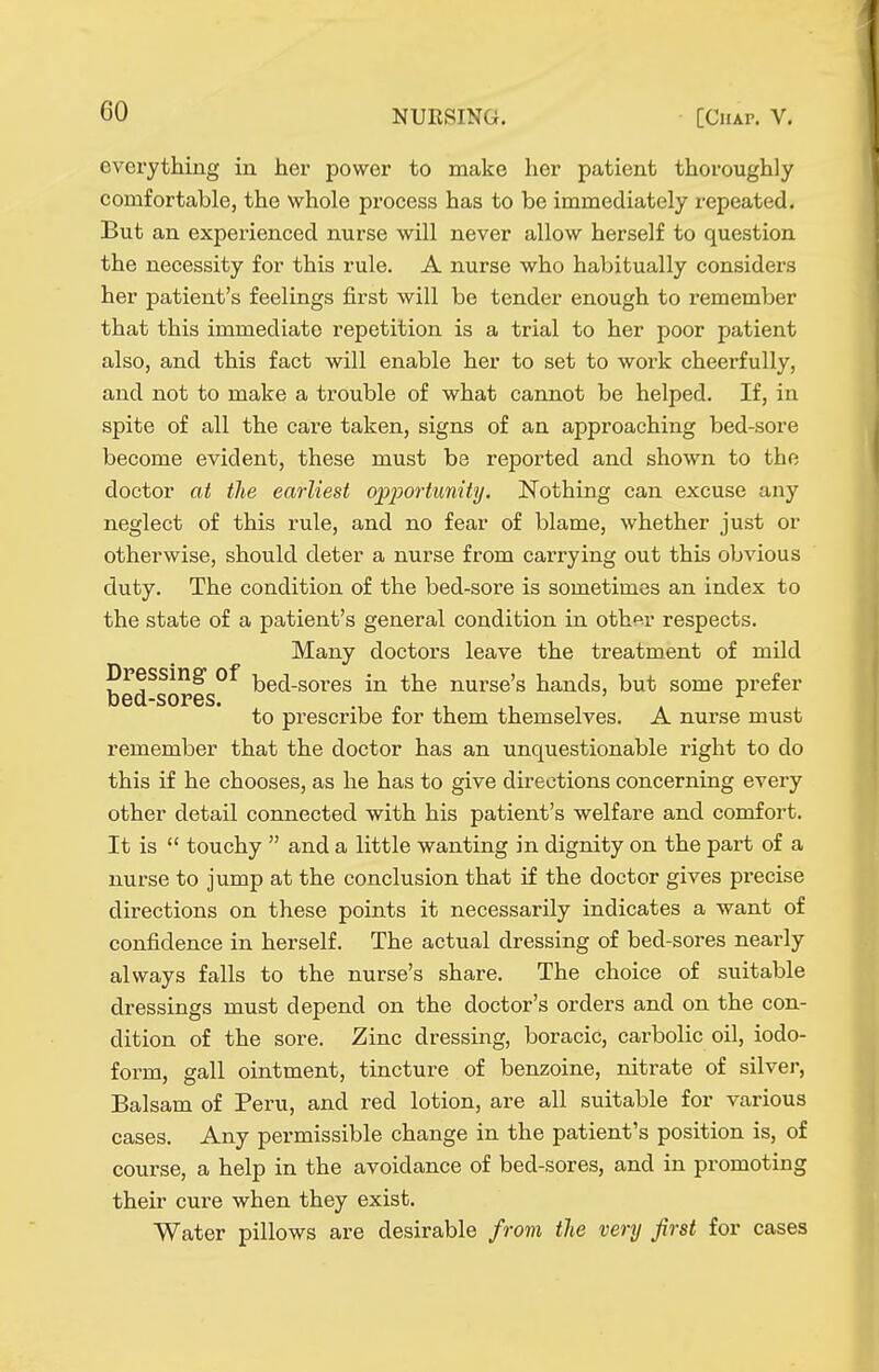 evei-ything in her power to make her patient thoroughly comfortable, the whole process has to be immediately repeated. But an experienced nurse will never allow herself to question the necessity for this rule. A nurse who habitually considers her patient's feelings first will be tender enough to remember that this immediate repetition is a trial to her poor patient also, and this fact will enable her to set to work cheerfully, and not to make a trouble of what cannot be helped. If, in spite of all the care taken, signs of an approaching bed-sore become evident, these must be reported and shown to the doctor at the earliest op2^ortunity. Nothing can excuse any neglect of this rule, and no fear of blame, whether just or otherwise, should deter a nurse from carrying out this obvious duty. The condition of the bed-sore is sometimes an index to the state of a patient's general condition in other respects. Many doctors leave the treatment of mild Dpessing of i^ed-sores in the nui-se's hands, but some prefer bed-sores. to prescribe for them themselves. A nurse must remember that the doctor has an unquestionable right to do this if he chooses, as he has to give directions concerning every other detail connected with his patient's welfare and comfort. It is  touchy  and a little wanting in dignity on the part of a nurse to jump at the conclusion that ilt the doctor gives precise directions on these points it necessarily indicates a want of confidence in herself. The actual dressing of bed-sores nearly always falls to the nurse's share. The choice of suitable dressings must depend on the doctor's orders and on the con- dition of the sore. Zinc dressing, boracic, carbolic oil, iodo- form, gall ointment, tincture of benzoine, nitrate of silver. Balsam of Peru, and red lotion, are all suitable for various cases. Any permissible change in the patient's position is, of course, a help in the avoidance of bed-sores, and in promoting their cure when they exist. Water pillows are desirable from the very first for cases