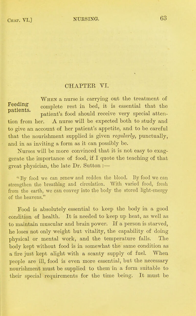 CHAPTER VI. When a nurse is carrying out the treatment of Feeding complete rest in bed, it is essential that the patients. patient's food should receive very special atten- tion from her. A nurse will be expected both to study and to give an account of her patient's appetite, and to be careful that the nourishment supplied is given regularly, punctually, and in as inviting a form as it can possibly be. Nurses will be more convinced that it is not easy to exag- gerate the importance of food, if I quote the teaching of that great physician, the late Dr. Sutton :—  By food we can renew and redden the blood. By food we can strengthen the breathing and circulation. With varied food, fresh from the earth, we can convey into the body the stored light-energy of the heavens. Food is absolutely essential to keep the body in a good condition of health. It is needed to keep up heat, as well as to maintain muscular and brain power. If a person is starved, he loses not only weight but vitality, the capability of doing physical or mental work, and the temperature falls. The body kept without food is in somewhat the same condition as a fii-e just kept alight with a scanty supply of fuel. When people are ill, food is even more essential, but the necessary nourishment must be supplied to them in a form suitable to their special requirements for the time being. It must be I