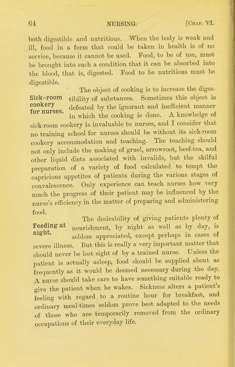 both digestible and nutritious. When the body is weak and ill, food in a form that could be taken in health is of no service, because it cannot be used. Food, to be of use, must be brought into such a condition that it can be absorbed into the blood, that is, digested. Food to be nutritious must be digestible. The object of cooking is to increase the diges- Siek-room tibility of substances. Sometimes this object is eookepy defeated by the ignorant and inefficient manner in which the cooking is done. A knowledge of sick-room cookery is invaluable to nurses, and I consider that no training school for nurses should be without its sick-room cookery accommodation and teaching. The teaching should not only include the making of gruel, arrowroot, beef-tea, and other liquid diets associated with invalids, but the skilful preparation of a variety of food calculated to tempt the capricious appetites of patients during the various stages of convalescence. Only experience can teach nurses how very much the progress of their patient may be influenced by the nurse's efficiency in the matter of preparing and administering food. The desirability of giving patients plenty of Feeding at nourishment, by night as well as by day, is seldom appreciated, except perhaps in cases of severe illness. But this is really a very important matter that should never be lost sight of by a trained nurse. Unless the patient is actually asleep, food should be supplied about as frequently as it would be deemed necessary during the day. A nurse should take care to have something suitable ready to aire the patient when he wakes. Sickness alters a patient's feeling with regard to a routine hour for breakfast, and ordinary meal-times seldom prove best adapted to the needs of those who are temporarily removed from the ordinary occupations of their everyday life.