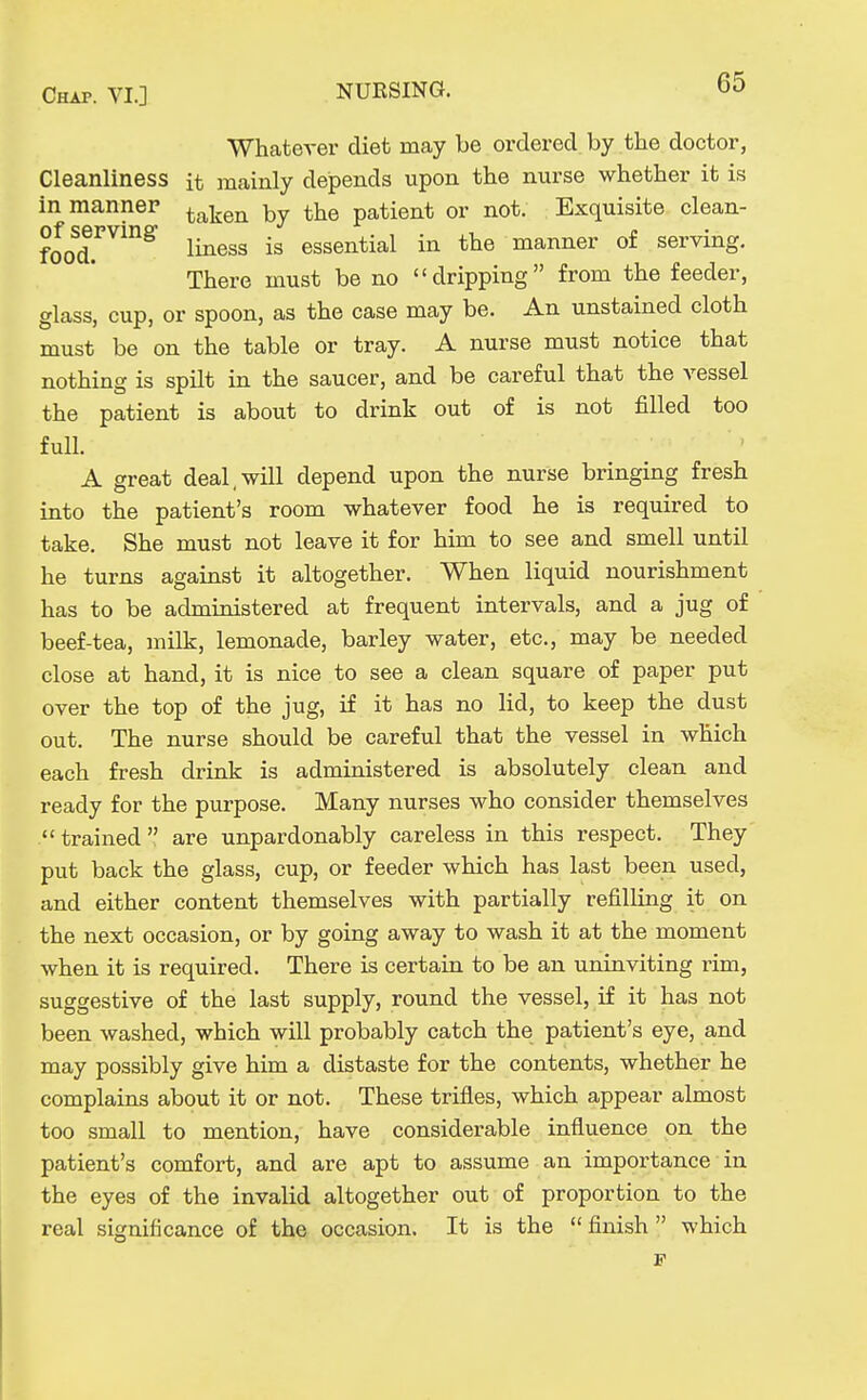 WhateA-er diet may be ordered by the doctor, Cleanliness it mainly dejpends upon the nurse whether it is in manner ^^^^q^^ the patient or not. Exquisite clean- foo^df^^^^ liness is essential in the manner of serving. There must be no dripping from the feeder, glass, cup, or spoon, as the case may be. An unstained cloth must be on the table or tray. A nurse must notice that nothing is spilt in the saucer, and be careful that the vessel the patient is about to drink out of is not filled too full. A great deal,will depend upon the nurse bringing fresh into the patient's room whatever food he is required to take. She must not leave it for him to see and smell until he turns against it altogether. When liquid nourishment has to be administered at frequent intervals, and a jug of beef-tea, milk, lemonade, barley water, etc., may be needed close at hand, it is nice to see a clean square of paper put over the top of the jug, if it has no lid, to keep the dust out. The nurse should be careful that the vessel in which each fresh drink is administered is absolutely clean and ready for the purpose. Many nurses who consider themselves trained  are unpardonably careless in this respect. They put back the glass, cup, or feeder which has last been used, and either content themselves with partially refilling it on the next occasion, or by going away to wash it at the moment when it is required. There is certain to be an uninviting i-im, suggestive of the last supply, round the vessel, if it has not been washed, which will probably catch the patient's eye, and may possibly give him a distaste for the contents, whether he complains about it or not. These trifles, which appear almost too small to mention, have considerable influence on the patient's comfort, and are apt to assume an importance in the eyes of the invalid altogether out of proportion to the real significance of the occasion. It is the  finish  which F