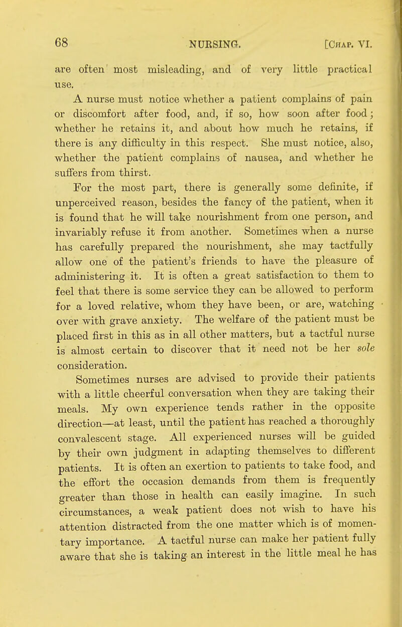 are often most misleading, and of very little practical use. A nurse must notice whether a patient complains of pain or discomfort after food, and, if so, how soon after food; whether he retains it, and about how much he retains, if there is any difl&culty in this respect. She must notice, also, whether the patient complains of nausea, and whether he suffers from thirst. For the most part, there is generally some definite, if unperceived reason, besides the fancy of the patient, when it is found that he will take nourishment from one person, and invariably refuse it from another. Sometimes when a nurse has carefully prepared the nourishment, she may tactfully allow one of the patient's friends to have the pleasure of administering it. It is often a great satisfaction to them to feel that there is some service they can be allowed to perform for a loved relative, whom they have been, or are, watching over with grave anxiety. The welfare of the patient must be placed first in this as in all other matters, but a tactful nurse is almost certain to discover that it need not be her sole consideration. Sometimes nurses are advised to provide their patients with a little cheerful conversation when they are taking their meals. My own experience tends rather in the opposite direction—at least, until the patient has reached a thoroughly convalescent stage. All experienced nurses will be guided by their own judgment in adapting themselves to different patients. It is often an exertion to patients to take food, and the effort the occasion demands from them is frequently greater than those in health can easily imagine. In such circumstances, a weak patient does not wish to have his attention distracted from the one matter which is of momen- tary importance. A tactful nurse can make her patient fully aware that she is taking an interest in the little meal he has