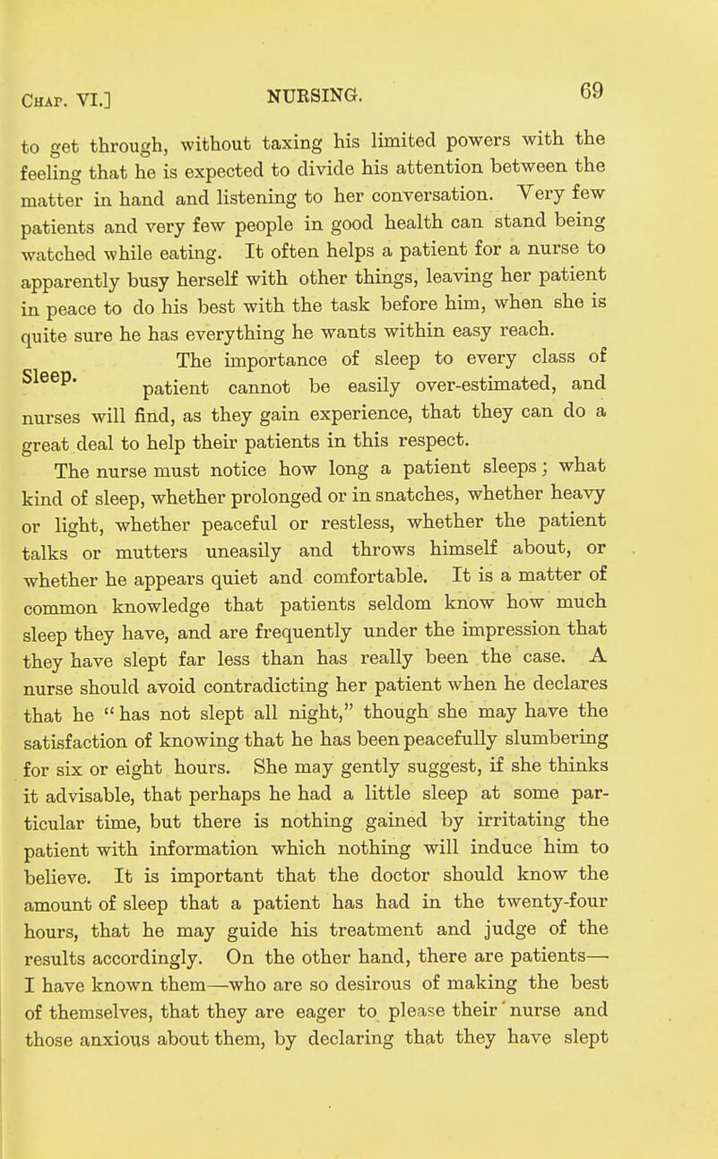 to get through, without taxing his limited powers with the feeling that he is expected to divide his attention between the matter in hand and listening to her conversation. Very few patients and very few people in good health can stand being watched while eating. It often helps a patient for a nurse to apparently busy herself with other things, leaving her patient in peace to do his best with the task before him, when she is quite sure he has everything he wants within easy reach. The importance of sleep to every class of patient cannot be easily over-estimated, and nurses will find, as they gain experience, that they can do a great deal to help their patients in this respect. The nurse must notice how long a patient sleeps; what kind of sleep, whether prolonged or in snatches, whether heavy or light, whether peaceful or restless, whether the patient talks or mutters uneasily and throws himself about, or whether he appears quiet and comfortable. It is a matter of common knowledge that patients seldom know how much sleep they have, and are frequently under the impression that they have slept far less than has really been the case. A nurse should avoid contradicting her patient when he declares that he  has not slept all night, though she may have the satisfaction of knowing that he has been peacefully slumbering for six or eight hours. She may gently suggest, if she thinks it advisable, that perhaps he had a little sleep at some par- ticular time, but there is nothing gained by irritating the patient with information which nothing will induce him to believe. It is important that the doctor should know the amount of sleep that a patient has had in the twenty-four hours, that he may guide his treatment and judge of the results accordingly. On the other hand, there are patients—■ I have known them—who are so desirous of making the best of themselves, that they are eager to please their' nurse and those anxious about them, by declaring that they have slept