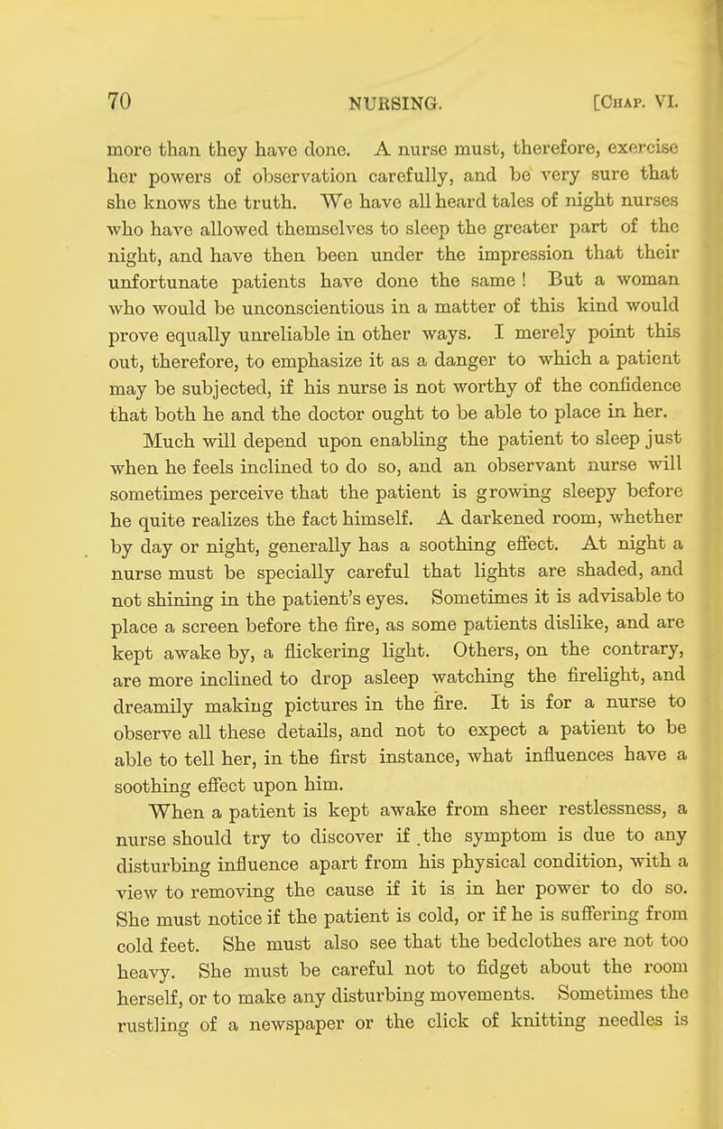 more than they have done. A nurse must, therefore, exercise her powers of observation carefully, and be very sure that she knows the truth. We have all heard tales of night nurses who have allowed themselves to sleep the greater part of the night, and have then been under the impression that their unfortunate patients have done the same ! But a woman who would be unconscientious in a matter of this kind would prove equally unreliable in other ways. I merely point this out, therefore, to emphasize it as a danger to which a patient may be subjected, if his nurse is not worthy of the confidence that both he and the doctor ought to be able to place in her. Much will depend upon enabling the patient to sleep just when he feels inclined to do so, and an observant nurse will sometimes perceive that the patient is growing sleepy before he quite realizes the fact himself. A darkened room, whether by day or night, generally has a soothing effect. At night a nurse must be specially careful that lights are shaded, and not shining in the patient's eyes. Sometimes it is advisable to place a screen before the fire, as some patients dislike, and are kept awake by, a flickering light. Others, on the contrary, are more inclined to drop asleep watching the firelight, and dreamily making pictures in the fire. It is for a nurse to observe all these details, and not to expect a patient to be able to tell her, in the first instance, what influences have a soothing effect upon him. When a patient is kept awake from sheer restlessness, a nurse should try to discover if .the symptom is due to any disturbing influence apart from his physical condition, with a view to removing the cause if it is in her power to do so. She must notice if the patient is cold, or if he is suffering from cold feet. She must also see that the bedclothes are not too heavy. She must be careful not to fidget about the room herself, or to make any disturbing movements. Sometimes the rustling of a newspaper or the click of knitting needles is