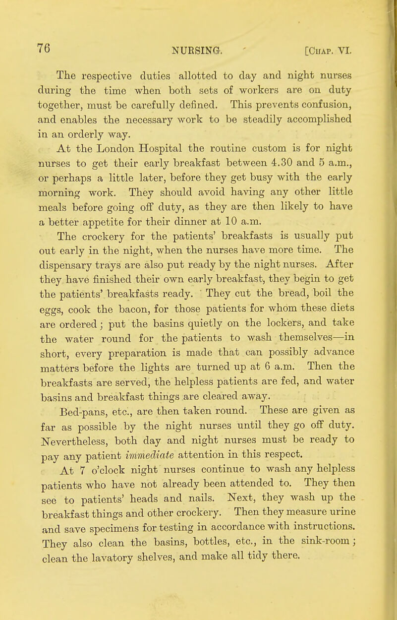 The respective duties allotted to day and night nurses during the time when both sets of workers are on duty together, must be carefully defined. This prevents confusion, and enables the necessary work to be steadily accomplished in an orderly way. At the London Hospital the routine custom is for night nurses to get their early breakfast between 4.30 and 5 a.m., or perhaps a little later, before they get busy with the early morning work. They should avoid having any other little meals before going off duty, as they are then likely to have a better appetite for their dinner at 10 a.m. The crockery for the patients' breakfasts is usually put out early in the night, when the nurses have more time. The dispensary trays are also put ready by the night nurses. After they have finished their own early breakfast, they begin to get the patients' breakfasts ready. ' They cut the bread, boil the eggs, cook the bacon, for those patients for whom these diets are ordered; put the basins quietly on the lockers, and take the water round for the patients to wash themselves—in short, every preparation is made that can possibly advance matters before the lights are turned up at 6 a.m. Then the breakfasts are served, the helpless patients are fed, and water basins and breakfast things are cleared away. Bed-pans, etc., are then taken round. These are given as far as possible by the night nurses until they go off duty. Nevertheless, both day and night nurses must be ready to pay any patient immediate attention in this respect. At 7 o'clock night nurses continue to wash any helpless patients who have not already been attended to. They then see to patients' heads and nails. Next, they wash up the breakfast things and other crockery. Then they measure urine and save specimens for testing in accordance with instructions. They also clean the basins, bottles, etc., in the sink-room; clean the lavatory shelves, and make all tidy there.