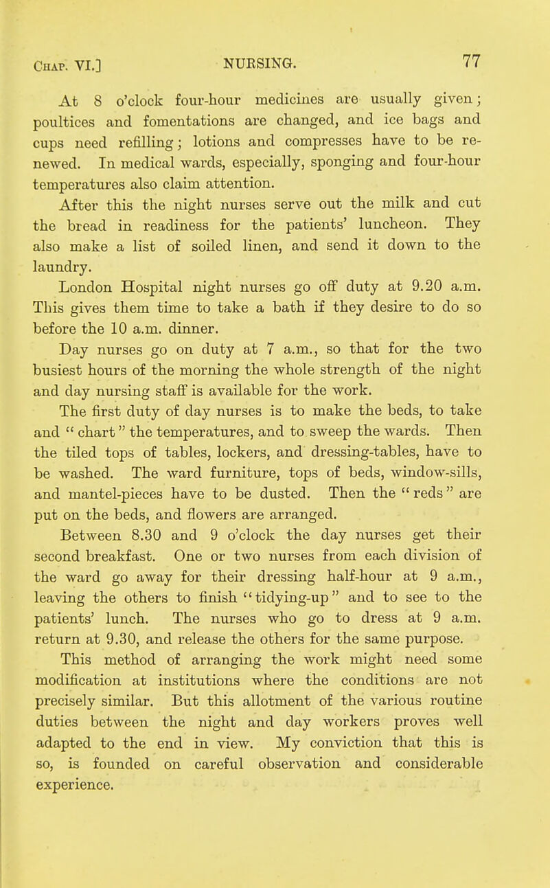 1 At 8 o'clock four-hour medicines are usually given; poultices and fomentations are changed, and ice bags and cups need refilling; lotions and compresses have to be re- newed. In medical wards, especially, sponging and four-hour temperatures also claim attention. After this the night nurses serve out the milk and cut the bread in readiness for the patients' luncheon. They also make a list of soiled linen, and send it down to the laundry. London Hospital night nurses go off duty at 9.20 a.m. This gives them time to take a bath if they desire to do so before the 10 a.m. dinner. Day nurses go on duty at 7 a.m., so that for the two busiest hours of the morning the whole strength of the night and day nursing staff is available for the work. The first duty of day nurses is to make the beds, to take and  chart the temperatures, and to sweep the wards. Then the tiled tops of tables, lockers, and dressing-tables, have to be washed. The ward furniture, tops of beds, window-sills, and mantel-pieces have to be dusted. Then the reds are put on the beds, and flowers are arranged. Between 8.30 and 9 o'clock the day nurses get their second breakfast. One or two nurses from each division of the ward go away for their dressing half-hour at 9 a.m., leaving the others to finish tidying-up and to see to the patients' lunch. The nurses who go to dress at 9 a.m. return at 9.30, and release the others for the same purpose. This method of arranging the work might need some modification at institutions where the conditions are not precisely similar. But this allotment of the various routine duties between the night and day workers proves well adapted to the end in view. My conviction that this is so, is founded on careful observation and considerable experience.