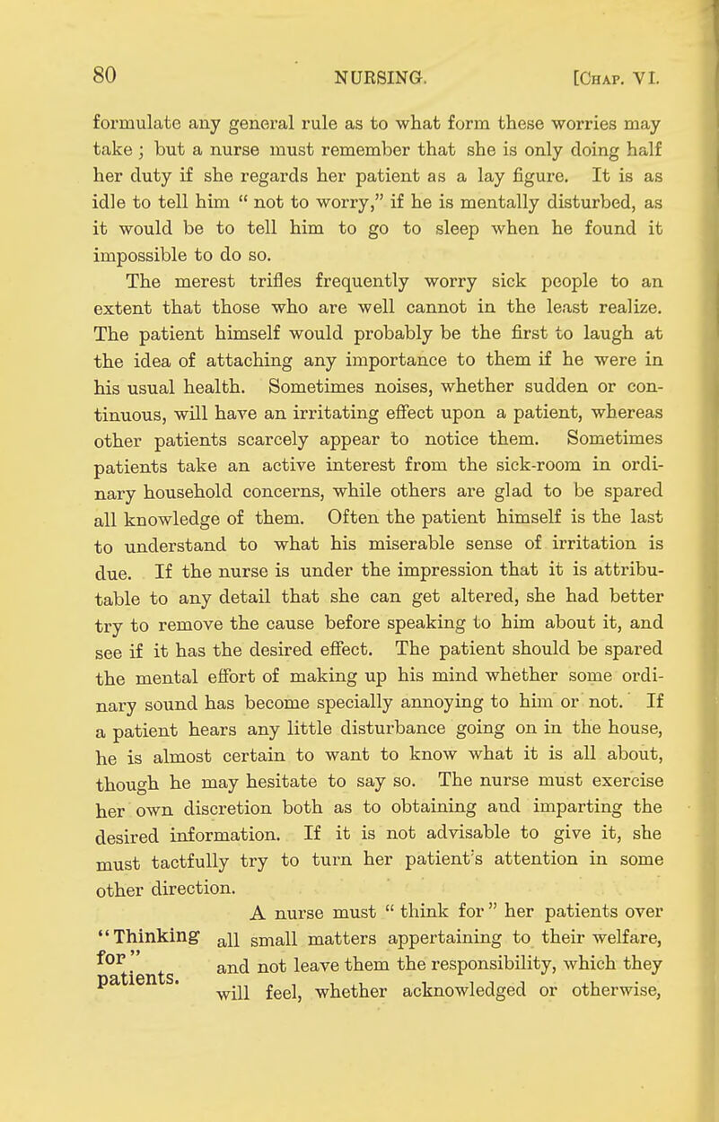 formulate any general rule as to what form these worries may take ; but a nurse must remember that she is only doing half her duty if she regards her patient as a lay figure. It is as idle to tell him  not to worry, if he is mentally disturbed, as it would be to tell him to go to sleep when he found it impossible to do so. The merest trifles frequently worry sick people to an extent that those who are well cannot in the least realize. The patient himself would probably be the first to laugh at the idea of attaching any importance to them if he were in his usual health. Sometimes noises, whether sudden or con- tinuous, will have an irritating efiect upon a patient, whereas other patients scarcely appear to notice them. Sometimes patients take an active interest from the sick-room in ordi- nary household concerns, while others are glad to be spared all knowledge of them. Often the patient himself is the last to understand to what his miserable sense of irritation is due. If the nurse is under the impression that it is attribu- table to any detail that she can get altered, she had better try to remove the cause before speaking to him about it, and see if it has the desired efiect. The patient should be spared the mental effort of making up his mind whether some ordi- nary sound has become specially annoying to him or not. If a patient hears any little disturbance going on in the house, he is almost certain to want to know what it is all about, though he may hesitate to say so. The nurse must exercise her own discretion both as to obtaining and imparting the desired information. If it is not advisable to give it, she must tactfully try to tui'n her patient's attention in some other direction. A nurse must  think for  her patients over Thinking ^11 small matters appertaining to their welfare, .' and not leave them the responsibility, which they ' will feel, whether acknowledged or otherwise,