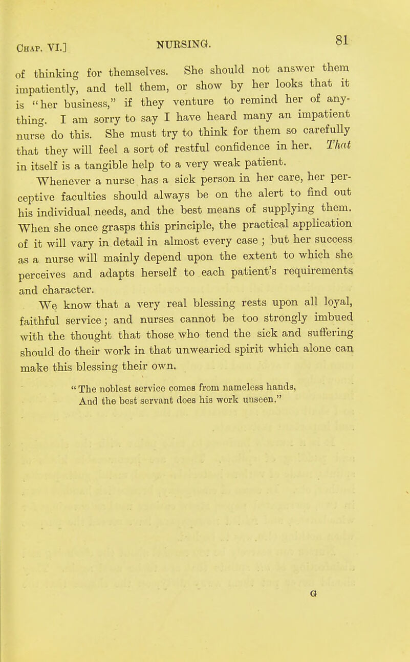 of thinking for themselves. She should not answer them impatiently, and tell them, or show by her looks that it is her business, if they venture to remind her of any- thing. I am sorry to say I have heard many an impatient nurse do this. She must try to think for them so carefully that they will feel a sort of restful confidence in her. That in itself is a tangible help to a very weak patient. Whenever a nurse has a sick person in her care, her per- ceptive faculties should always be on the alert to find out his individual needs, and the best means of supplying them. When she once grasps this principle, the practical application of it will vary in detail in almost every case ; but her success as a nurse will mainly depend upon the extent to which she perceives and adapts herself to each patient's requirements and character. We know that a very real blessing rests upon all loyal, faithful service; and nurses cannot be too strongly imbued with the thought that those who tend the sick and suffering should do their work in that unwearied spirit which alone can make this blessing their own.  The noblest service comes from nameless hands, And the best servant does his work unseen. Q