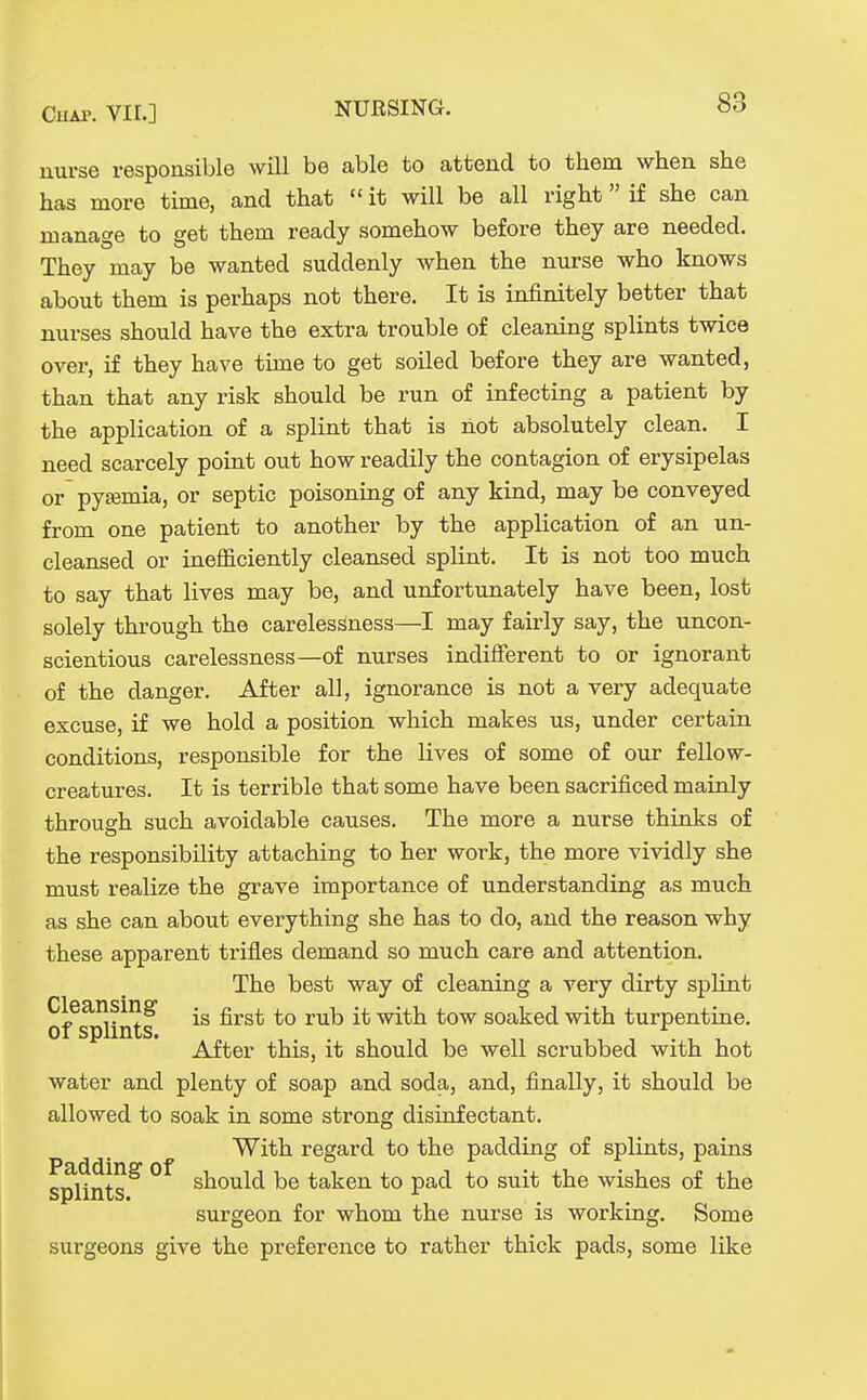nurse responsible will be able to attend to them when she has more time, and that  it will be all right if she can manage to get them ready somehow before they are needed. They may be wanted suddenly when the nurse who knows about them is perhaps not there. It is infinitely better that nurses should have the extra trouble of cleaning splints twice over, if they have time to get soiled before they are wanted, than that any risk should be run of infecting a patient by the application of a splint that is liot absolutely clean. I need scarcely point out how readily the contagion of erysipelas or pyemia, or septic poisoning of any kind, may be conveyed from one patient to another by the application of an un- cleansed or inefficiently cleansed splint. It is not too much to say that lives may be, and unfortunately have been, lost solely through the carelessness—I may fairly say, the uncon- scientious carelessness—of nurses indifferent to or ignorant of the danger. After all, ignorance is not a very adequate excuse, if we hold a position which makes us, under certain conditions, responsible for the lives of some of our fellow- creatures. It is terrible that some have been sacrificed mainly through such avoidable causes. The more a nurse thinks of the responsibility attaching to her work, the more vividly she must realize the grave importance of understanding as much as she can about everything she has to do, and the reason why these apparent trifles demand so much care and attention. The best way of cleaning a very dirty splint of^^intf ^^^^ with tow soaked with turpentine. After this, it should be well scrubbed with hot water and plenty of soap and soda, and, finally, it should be allowed to soak in some strong disinfectant. With regard to the padding of splints, pains spitnts ^ should be taken to pad to suit the wishes of the surgeon for whom the nurse is working. Some surgeons give the preference to rather thick pads, some like