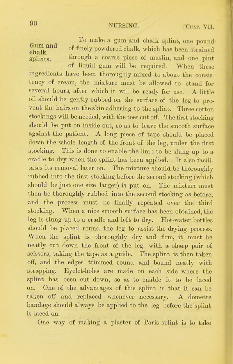 To make a gum and chalk splint, one pound ehalk^*^ of finely powdered chalk, which has been strained splints. through a coarse piece of muslin, and one pint of liquid gum will be required. When these ingredients have been thoroughly mixed to about the consis- tency of cream, the mixture must be allowed to stand for several hours, after which it will be ready for use. A little oil should be gently rubbed on the surface of the leg to pre- vent the hairs on the skin adhering to the splint. Three cotton stockings will be needed, with the toes cut off. The first stocking should be put on inside out, so as to leave the smooth surface against the patient. A long piece of tape should be placed down the whole length of the front of the leg, under the first stocking. This is done to enable the limb to be slung up to a cradle to dry when the splint has been applied. It also facili- tates its removal later on. The mixture should be thoroughly rubbed into the first stocking before the second stocking (which should be just one size larger) is put on. The mixture must then be thoroughly rubbed into the second stocking as before, and the process must be finally repeated over the third stocking. When a nice smooth surface has been obtained, the leg is slung up to a cradle and left to dry. Hot-water bottles should be placed round the leg to assist the drying process. When the splint is thoroughly dry and firm, it must be neatly cut down the front of the leg with a sharp pair of scissors, taking the tape as a guide. The splint is then taken ofi, and the edges trimmed round and bound neatly with strapping. Eyelet-holes are made on each side where the splint has been cut down, so as to enable it to be laced on. One of the advantages of this splint is that it can be taken off and replaced whenever necessary. A domette bandage should always be applied to the leg before the splint is laced on. One way of making a plaster of Paris splint is to take