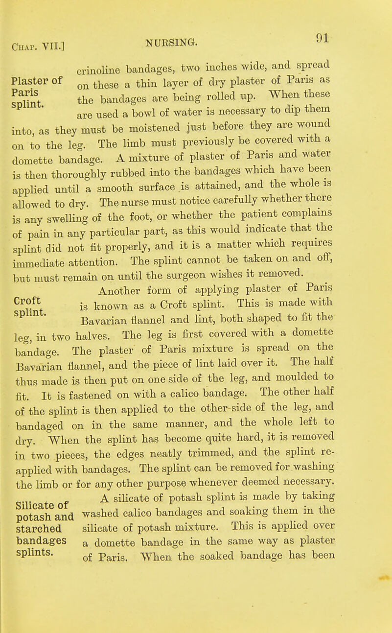 crinoline bandages, two inches wide, and spread Plaster of ^^^^^ ^ thin layer of dry plaster of Paris as St tlie bandages are being rolled up. When these are used a bowl of water is necessary to dip them into, as they must be moistened just before they are wound on to the leg. The limb must previously be covered with a domette bandage. A mixture of plaster of Paris and water is then thoroughly rubbed into the bandages which have been appUed untU a smooth surface .is attained, and the whole as allowed to dry. The nurse must notice carefully whether there is any swelling of the foot, or whether the patient complains of pain in any particular part, as this would indicate that the splint did not fit properly, and it is a matter which requires immediate attention. The splint cannot be taken on and off, but must remain on until the surgeon wishes it removed. Another form of applying plaster of Paris is known as a Croft splint. This is made with ' Bavarian flannel and lint, both shaped to fit the leg, in two halves. The leg is first covered with a domette bandage. The plaster of Paris mixture is spread on the Bavarian flannel, and the piece of lint laid over it. The half thus made is then put on one side of the leg, and moulded to fit. It is fastened on with a calico bandage. The other half of the splint is then applied to the other-side of the leg, and bandaged on in the same manner, and the whole left to dry. When the splint has become quite hard, it is removed in two pieces, the edges neatly trimmed, and the splint re- applied with bandages. The splint can be removed for washing the limb or for any other purpose whenever deemed necessary. A silicate of potash splint is made by taking potash and washed calico bandages and soaking them in the starched silicate of potash mixture. This is applied over bandages a domette bandage in the same way as plaster splints. ^£ Paris. When the soaked bandage has been