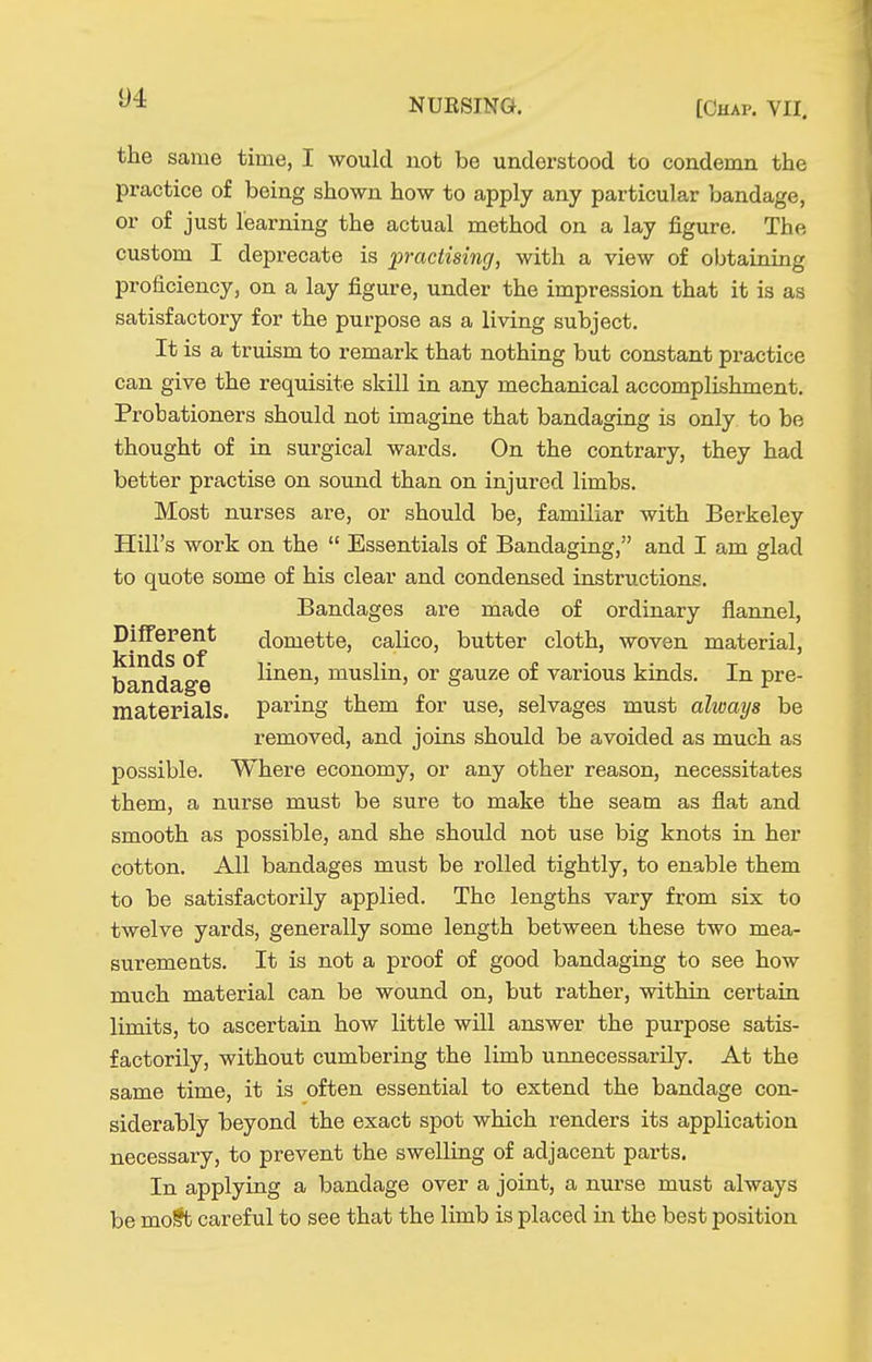 the same time, I would not be understood to condemn the practice of being shown how to apply any particular bandage, or of just learning the actual method on a lay figure. The custom I deprecate is p-actisincj, with a view of obtaining proficiency, on a lay figure, under the impression that it is as satisfactory for the purpose as a living subject. It is a truism to remark that nothing but constant practice can give the requisite skill in any mechanical accomplishment. Probationers should not imagine that bandaging is only to be thought of in surgical wards. On the contrary, they had better practise on sound than on injured limbs. Most nurses are, or should be, familiar with Berkeley Hill's work on the  Essentials of Bandaging, and I am glad to quote some of his clear and condensed instructions. Bandages are made of ordinary flannel. Different domette, calico, butter cloth, woven material, kinds of T „ . bandage liiieiij muslm, or gauze oi various kinds. In pre- materials. paring them for use, selvages must alioays be removed, and joins should be avoided as much as possible. Where economy, or any other reason, necessitates them, a nurse must be sure to make the seam as flat and smooth as possible, and she should not use big knots in her cotton. All bandages must be rolled tightly, to enable them to be satisfactorily applied. The lengths vary from six to twelve yards, generally some length between these two mea- suremeats. It is not a proof of good bandaging to see how much material can be wound on, but rather, within certain limits, to ascertain how little will answer the purpose satis- factorily, without cumbering the limb unnecessarily. At the same time, it is often essential to extend the bandage con- siderably beyond the exact spot which renders its application necessary, to prevent the swelling of adjacent parts. In applying a bandage over a joint, a nurse must always be mo§t careful to see that the limb is placed in the best position