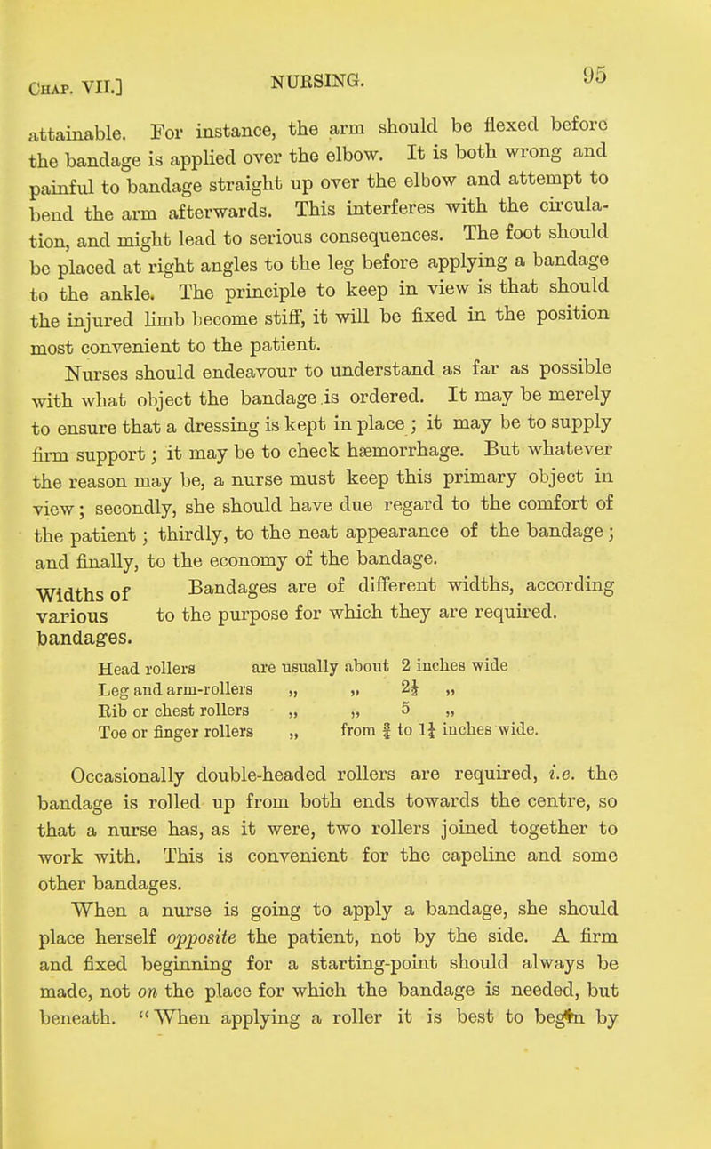 attainable. For instance, the arm should be flexed before the bandage is applied over the elbow. It is both wrong and painful to bandage straight up over the elbow and attempt to bend the arm afterwards. This interferes with the circula- tion, and might lead to serious consequences. The foot should be placed at right angles to the leg before applying a bandage to the ankle. The principle to keep in view is that should the injured limb become stiff, it will be fixed in the position most convenient to the patient. Nurses should endeavour to understand as far as possible with what object the bandage is ordered. It may be merely to ensure that a dressing is kept in place ; it may be to supply firm support; it may be to check haemorrhage. But whatever the reason may be, a nurse must keep this primary object in view; secondly, she should have due regard to the comfort of the patient; thirdly, to the neat appearance of the bandage; and finally, to the economy of the bandage. Widths of Bandages are of different widths, according various to the purpose for which they are required. bandages. Head rollers are usually about 2 inches wide Leg and arm-rollers „ „ 2^ „ Eib or chest rollers „ „ 5 „ Toe or finger rollers „ from f to 1J inches wide. Occasionally double-headed rollers are required, i.e. the bandage is rolled up from both ends towards the centre, so that a nurse has, as it were, two rollers joined together to work with. This is convenient for the capeline and some other bandages. When a nurse is going to apply a bandage, she should place herself opposite the patient, not by the side. A firm and fixed begianing for a starting-poLat should always be made, not on the place for which the bandage is needed, but beneath. When applying a roller it is best to be^n by