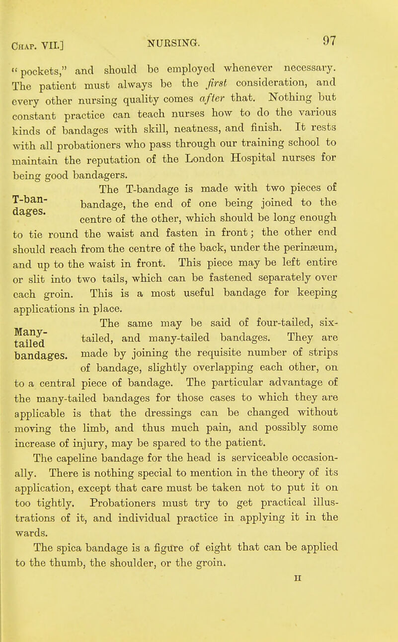 pockets, and should be employed whenever necessary. The patient must always be the first consideration, and every other nursing quality comes after that. Nothing but constant practice can teach nurses how to do the various kinds of bandages with skill, neatness, and finish. It rests with all probationers who pass through our training school to maintain the reputation of the London Hospital nurses for being good bandagers. The T-bandage is made with two pieces of T-ban- bandage, the end of one being joined to the centre of the other, which should be long enough to tie round the waist and fasten in front; the other end should reach from the centre of the back, under the perinaeum, and up to the waist in front. This piece may be left entire or slit into two tails, which can be fastened separately over each groin. This is a most useful bandage for keeping applications in place. The same may be said of four-tailed, six- tatled tailed, and many-tailed bandages. They are bandages, made by joining the requisite number of strips of bandage, slightly overlapping each other, on to a central piece of bandage. The particular advantage of the many-tailed bandages for those cases to which they are applicable is that the dressings can be changed without moving the limb, and thus much pain, and possibly some increase of injury, may be spared to the patient. The capeline bandage for the head is serviceable occasion- ally. There is nothing special to mention in the theory of its application, except that care must be taken not to put it on too tightly. Probationers must try to get practical illus- trations of it, and individual practice in applying it in the wards. The spica bandage is a figure of eight that can be applied to the thumb, the shoulder, or the groin. H