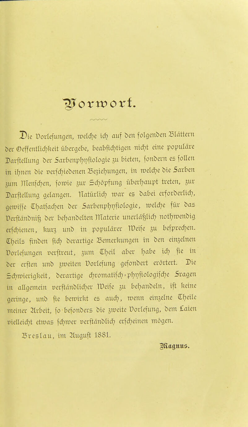 Die Porlefungen, TOcIcTje id? auf ben folgenben Blättern bei- ©effentlid?keit übergebe, beabfid?tigen Titd?t eine populäre rarftellung ber 5arbenpf?i?[ioIogie ju bieten, fonbern es follen in il^nen bie perfd?iebenen 25e3iel}ungen, in n?eld?c bie 5arben 3um men[d?en, fon?ie 3ur 5cf?öpfunQ überl?aupt treten, 5ur DarfteUung gelangen. ITatürlid? war es babei erforberlid?, gemiffe Cl^atfacfpen ber 5arbenpl}T?fiologie, weldpe für bas Perftänbniß ber bel?anbelten TlTaterie unerläpd? notlpwenbig erfcl?ienen, kurj unb in populärer TDeife ju befpred?en. Cf^eils finben fid^ berartige Bemerkungen in ben einjelnen Porlefungen »erftreut, jum Cl^eil aber l?abe id? fie in ber erften unb gr^eiten Porlefung gefonbert erörtert. Die 5d?n)ierigkeit, berartige d?romatifd? = pf?i7fiologifd7e Sragen in allgemein oerftänblid?er TDeife gu bel?anbeln, ift keine geringe, unb fie bewirkt es aud?, menn einzelne C^eile meiner 2lrbeit, fo befonbers bie jTOeite Dorlefung, bem Caien üielleid?t etwas fd^wer perftänblid? erfd?einen mögen. Breslau, im 2luguft 1881.