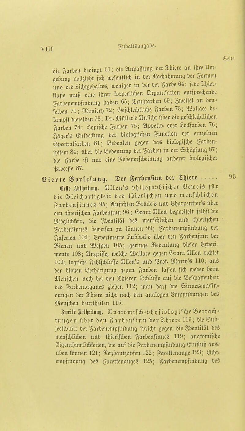 bie garben bebinßt 61; bie Slnpaffung ber Sljiere an il;re Um= flebung bDÜjicl;! lid) mefentUc^ in ber 5Rad)a()mung ber formen unb beg £i(^tgel;alteä, meniger in ber ber garbe 64; jebe 2^ier= flaffe mu)3 eine iljrer förperli(^en Drganifation entfpre^enbe garbenempfinbung I;aben 65; ^rufefarben G9; 3meifel an ben= felben 71; gnimicr? 72; ©ef(^le*tlic^e garben73; SBaüace be= lämpft biefelben 73; Dr. müUex'S, älnfii^t über bie gefc^Iec^tlicfeen Sarben 74; %m\^^ garben 75; 2Ippetit= ober Sodfarben 76; Säger'ä @ntbedung ber biologifdien Function ber einzelnen ©pectralfarben 81; S8eben!en gegen baä biologifdje gorben» fpftem 84; über bie SBebeutung ber (färben in ber 6d)öpfung 87; bie Sarfce ift nur eine 3flebenerfd)einung anberer biologtfc^er $roceffe 87. SBtcrtc SBorlcfung. 2)er g-arienfinn ber Xf)kvt «rfc äl)tljtilmi0. ailen'ä p^jilofopMfc^er »etoeiä für bie ©leid)artigfeit be§ tl;ierif(^en unb menfdjlic^en garbenfinne§95; Slnfiditen SBrüde'g unb S^arpentier'^ über öen tfjierifdjen garbenfinn 96; ©rant 2lUen bejföeifelt felbft bie 2)löglic^feit, bie Sbentität be§ menfc^lidien unb tF)ierifc&en garbenfinneä beireifen ju fönnen 99; ^arbenempfinbung ber 3(nfecten 102; gyperimente Subbod'ä über ben S-arbenfmn ber »ienen unb Sßefpen 105; geringe Sebeutung biefer ©ypen^ mente 108; Angriffe, xoeliie SöaQace gegen ©rant SlCen richtet 109; Iogif(^e ge^)lfc^Iüffe Sltten'ä unb ^Prof. aJlart^'g HO; ouS ber blofeen SBetljätigung gegen garben laffen fic^ föeber beim aRenfdien noc^ bei ben Sijieren Sc^lüffe auf bie 93efc^affenl)eit beä garbenorganeS sieben 112; man barf bie ©inneäempfin= bungen ber Sijiere ni(^t nac^ ben analogen ßmpfinbungen beä 2)tenfd}en beurtl}eilen 115. ^lucitt ptljcilinio. 2Inatomifc^=p^)i)fiologifc^e 93etra^' tungen über ben garbenfinn ber 3;l)icrc 119; bie Sub= jectibität ber garbenempfinbung fprii^t gegen bie ^beutität beS menfc^Ii(^en unb tljierifdjen SartcnfinneS 119; anatomifd^e @igentl}ümlid&feiten, bie auf bie i^-arbeucmpfinbung Einflufj aHg= üben fönnen 121; 9'Jcl3l;autäapfen 122; gaccttcnauge 123; Sid^t= cmpfinbung beS gacettcnaugeä 125; garbenempfinbung beS