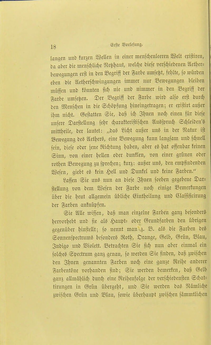 grfte Soricfimg. laugen imb htrjen Sßetlen tu einer menfdjenteeren 3öelt c^ifttren, ba aber bie men[d}üä}e SRe^fjaut, mldji biefe oerid}iebenen 3ktl;er-. bewegungen erjt in ben begriff ber ^ark umfe^t, fel;lte, \o würben eben bie Sletl)erfd)n)iugungen immer nur Bewegungen bleiben müiTen unb fönnten fid) nie unb nimmer in ben SSegriff ber garbe umfe^en. 2)er 33egriff ber garbe wirb ai\o tx\t burc^ ben 9!J?enfd)en in bie ©^ö^jfung Jjineingetragen; er ejriftirt auper {{)m nid}t. ©ejtatten ®ie, ba| ic^ 3{)nen noc^ einen für biefe unfere 2)arj^eaung \t^x ^arafteri|tifd}en Stuöfpru^ ©d}leiben'8 mittt)eile, ber lautet: „baS ßit^t auper unö in ber 5Ratur ift Bewegung beS 3letl;erö, eine Bewegung fann langfam unb fd)neU fein, biefe ober jene 3flid)tung t;aben, aber e8 i)at offenbar feinen (ginn, m\ einer I)eUen ober bunflen, oon einer grünen ober rott)en Bewegung ju fpre(|en; furj: au|er unS, ben em^jfinbenben SBefen, giebt eö fein §eU unb ©unfel unb feine garben. Waffen ©ie unö nun an biefe Stjnen foeben gegebene 5)ar; fteltung oon beut SBefen ber garbe nod) einige Bemerfungen über bie f)eut allgemein üblid}e (äintl)eitung unb Slaffificirung ber garben anfnüf)fen. @ie 3llle wiffen, bap man einjelne Sarben ganj befonber5 l)eroor^ebt unb fie alö ^aupt: ober ©runbfarbcn ben übrigen gegenüber l)inftellt; fo nennt man 3. B. alö bie garben beö ©onnenfpectruma befonberö -JRotl), Crange, (Selb, ®rün, Blau, Snbigo unb Biolett. Betrad}ten ®ie fid) nun aber einmal ein fDld}eö ©pectrum ganj genau, fo werben @ie finben, bat3 jwifd^en ben 3l)nen genannten t^arben nod} eine ganje JReilje anberer garbentone üorljanben fmb; (Sie werben bemerfcn, bap ®elb ganj allmÄl;lid) burd) eine Steil^enfolge ber üerfd}iebcnjten (2d)at: tirungen in ®rün übergel;t, unb Sie werben baö 9Mmlid}e jwifd)en ®rün unb Blau, fowie übcrl)au|)t sunfd}en fammtlid^en