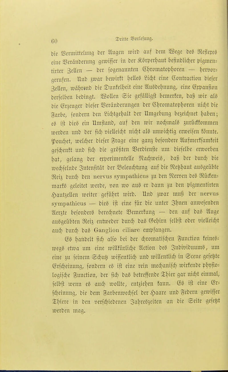 Sritte Jßorfcfuiig. bie S3cvmittc[img t>er 2tugen lüirt' auf bem Söegc beö 9^ef^eJ:cö eine SBeräubenmg gewiffer in ber Äöitev|)aut £)efinb(id}er pigmeiu tirter Selten — ber fogenannten ßf)romato|)[;oi-en — Ijmox-- gerufen. Unb jwar bewirft i;eUeö Cid}t eine Gontraction biefer Selten, wäl^renb bie 2)unfet^eit eine Stuöbe^nung, eine ßppanfion berfetben bebingt. Sölten @ie gefättigft bemerfen, ba^ irir a(ö bie erjeuger biefer SSeränberungen ber (5t)ron-tatopt)oren nid^t bie garbe, fonbern ben 8ic^tget>att ber Umgebung beaeid}net f)aben; eö ifi bieö ein Untpanb, auf ben wir no(^mat8 jurücffommen lüerben unb ber fid} öielteidjt nid}t alö umüi(|tig erweifen fönnte. ^oud}et, mldja biefer grage eine ganj befonbere Stufmerffamfeit gefd)enft unb fid) bie größten 5Berbienfte um biefetbe erworben ^at, gelang ber e?:t}erimentetle 5Rad}weiö, baf ber burd) bie wec^felnbe Sntenfttdt ber 23eleuc^tung auf bie 5Re^£)aut auögei'ibte Sfieij burd) ben nervus sympathicus ju ben Dteröen beö 9tücfen= marfS geleitet werbe, üon wo au9 er bann ju ben pigmentirten «^autjelten weiter gefül;rt wirb. Unb jwar mup ber nervus sympathicus — bieö ift eine für bie unter S^nen anwefenben Ster^te befonberö bered)nete ^emerfung — ben auf baö Singe ausgeübten JKeis entweber burd} ba8 @el)irn felbft ober oielleid}t aud} burd} ba8 Ganglion ciliare em^>fangen. (SS ^anbelt fti^ alfo bei ber d}romatifd}en Function feineö; Wega etwa um eine willfürli(^e 5lction be8 Snbioibuumö, um eine gu feinem @^u^ wiffentlid} unb wiltentlid} in ©cene gefegte ©rfc^einung, fonbern e8 ift eine rein med}anifd} wirfenbe \>l)i)f\o- logifd)e Function, ber fid} baö betreffenbe 2:i)ier gar nid}t einmal, felbjt wenn eö aud} wollte, entjiel)en fann. ift eine (5r; fd}einung, bie bem 5arbenwed}fel ber ^aare unb «Gebern gewiffer %^\m in ben öerfd}iebenen 3al;reÖ5eiten an bie @eite gefegt werben mag.