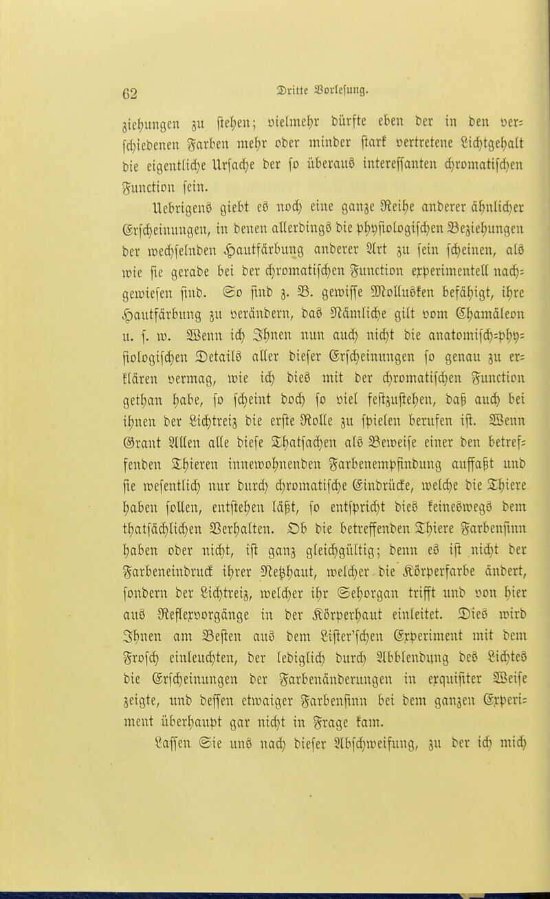 3icf)migcn pet;en; üieanet)r bürfte eben ber in ben oer^ [d}iebenen garkn nu^x ober minber ftarf oertretene 8icf)tge^alt bie eigcnt(id}e Urfadje ber [o überauö intereffanten d)romatifd)en Function fein. Uebrigenö giebt eö no^ eine ganje 3fieif)e anberer d^nlid)er (grfd)einungen, in benen allerbingö bie pf)t)fiologifd}en Sejief)ungcn ber it)ed}felnben |)autfdrbung anberer 3lrt jn fein fd)einen, alö mit fie gerabe bei ber c^romati[(^en Function ejc^serimentell nad); geiüiefen fmb. ©o fmb 3. 33. gewiffe 5CRoUuöfen befäf)igt, if)re ^autfärbung ju oeränbern, baö 5Rdmlid)e gilt oom Sf)amd[eon u. [. ID. Söenn id) 3f)nen nun auä) nid)t bie anatomifd^;^)^t); fiologifc^en 3)etailö alter biefer (Sr[d}einungen fo genau ju er= fldren oermag, wie id) bie3 mit ber d)romatifd}en ^^unction getf)an {)abe, fo fd)eint bod) fo öiet feft3ujtef)en, ba| auc^ bei itjnen ber öid)tre{j bie erj^e 5RoUe ju f|5ieten berufen ift. SSenn ®rant SlUen alle biefe £f)atfad)en al8 Seiveife einer ben betref; fenben S;i)ieren innemo^nenben ?5ai^benem|3finbung auffapt unb fte jDefentlic^ nur buri^ d)romatifd)e SinbrücEe, welche bie Siliere ^aben follen, entfteljen Idpt, fo entf^)ric^t bieö feineöwegö bem tf)atfdd)lid)en SSer^alten. Ob bie betreffenben Siliere ^arbenfmn l)aben ober nid)t, ift ganj gleid)giUtig; benn eö ift .nid)t ber ?5arbeneinbrud il)rer Sfle^{)aut, it)eld}er. bie Äor^)erfarbe dnbert, fonbern ber Sid)treij, n)eld)er il)r ©el)organ trifft unb oon ^ier auö 9ftefleporgdnge in ber Äör^)er{)aut einleitet. S)ieö wirb Sl)nen am S3eften auö bem Sif!er'fd)en (5?:periment mit bem grofd) einleud)ten, ber lebiglic^ burd) Slbblenbung beö &id}te9 bie ®rfd)einungen ber ?5arbendnberungen in ejcquifiter SBeife jeigte, unb beffen etwaiger garbenfmn bei bem gangen @j:|)eri; ment überl)au^)t gar nid)t in ^rage fam. ßaffen ©ie un6 nad} biefer 5lbfd}wcifung, ju ber id) miä)