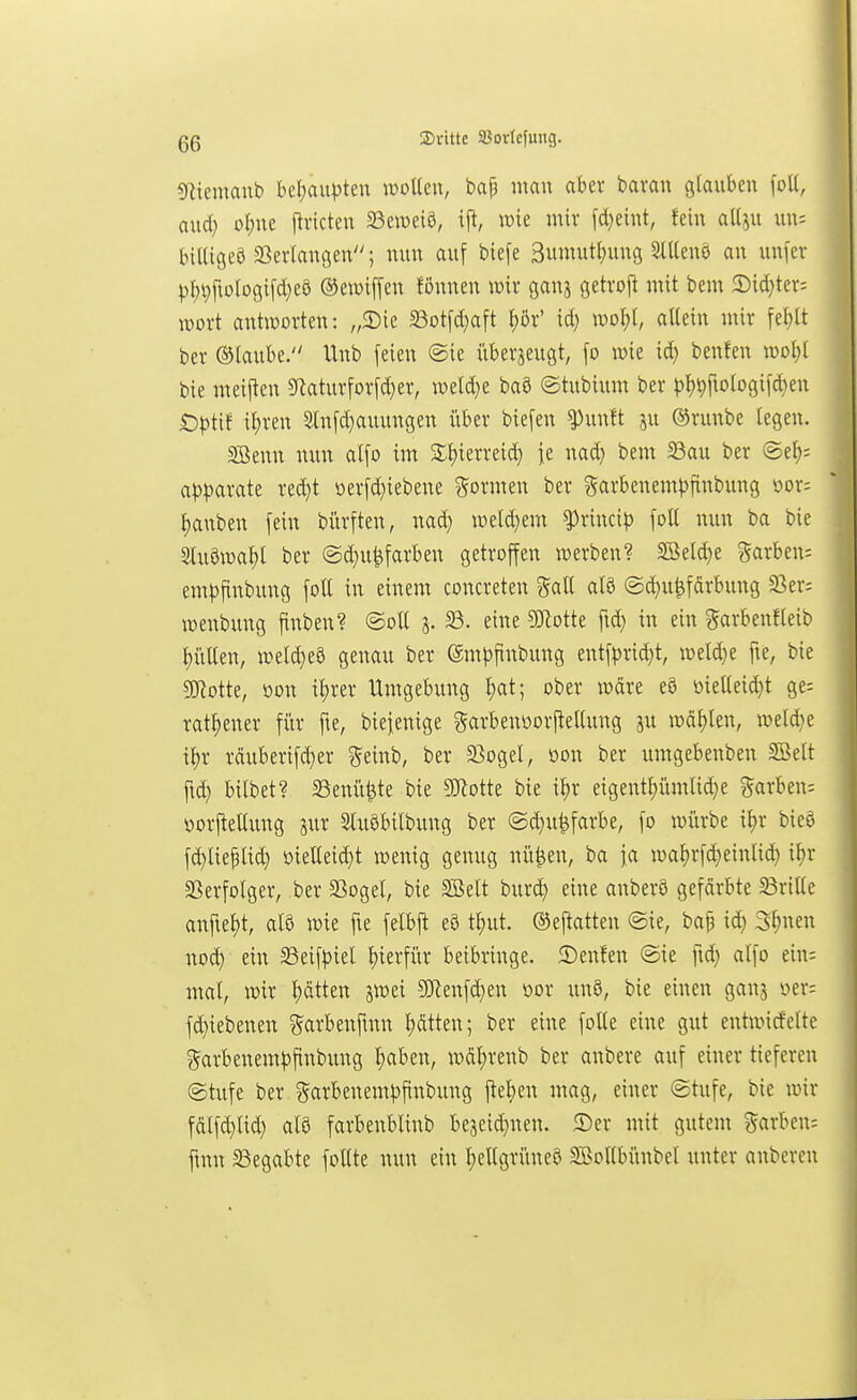 «nieinanb befjau|)ten wollen, bap man aber bavan glauben [oll, aud} ol)ne ftvicten SSeweiö, ij^, mk mir fd)eint, fein all^u biKigeö SSerlangen; nun auf biefe 3umutt)ung Sllleuö an uufcr pl;t)ftologifd}ea ©ewiffen fönnen wix gana getroft mit bem 2)id}ter: iDort antworten: „3)ie SBotfd^aft l)ör' id} n)ol)l, allein mir [el)lt ber ©laube. Unb feien ©ie überjeugt, fo mie id) benfen woljl bie meiftcn 9Raturforfd}er, weld)e baö ©tubium ber ))l)Vfiologifd}en £)|)tif il;ren 2lnfd}auungen i'tber biefen ^unlt ju ®runbe legen. Söenn nun alfo im S;i)ierreid; fe nad} bem ^au ber ©ef); apl^arate red}t !oerfd)iebene formen ber ?5arbenem^)finbung oor; l)anben fein bi'trften, nad; weld^em ^ximp foU nun ba bie 3lu§u3al;l ber @d}u^färben getroffen werben? SSelc^e ?5arben: emfjflnbung foll in einem concreten gall alö ©^u^fdrbung S3er; wenbung finben? ©oll 3. eine SJlotte fic^ in ein ^arbenfleib l)üllen, weld)e8 genau ber ©mj^finbung entf^3rid}t, welche fie, bie gjiotte, oon il^rer Umgebung l)at; ober wäre eö üiellei^t ge; ratl)ener für fte, biejentge garbenoorftelUmg ju wd^en, weld^e t^r räuberifd)er ??einb, ber ^ßogel, oon ber umgebenben SBelt ft^ bitbet? 58enü^te bie SiJtotte bie i^r eigent^ümlid^e ?^arben= yorftellung jur Sluöbilbung ber ©d}uMarbe, fo würbe i^r bic§ fd)lieplid} i)ielleid}t wenig genug nü^en, ba fa wa^rfd}einlid} \i)v Sßerfolger, ber 33ogel, bie SBelt burd) eine anberö gefdrbte Frille anfiel)t, alö wie fte felbft eö tl)ut. (^ef^atten ©ie, bap id) 3f)nen nod) ein SSeifpiel l)ierfür beibringe, ©enfen ©ie fid) alfo ein; mal, wir Ijätten jwei 9J?enfd)en oor un8, bie einen ganj m-- fd)iebenen garbenftnn l;ätten; ber eine foUe eine gut entwicfelte ?5arbenemf)finbung ^ben, wdl)renb ber anbere auf einer tiefereu ©tufe ber garbenem^)finbung ftel)en mag, einer ©tufe, bie wir fdlf^lid) alö farbenblinb bescid}neu. 2)er mit gutem Farben: fmn 23egabte foUte nun ein l)ellgrüneö SBollbünbel unter auberen