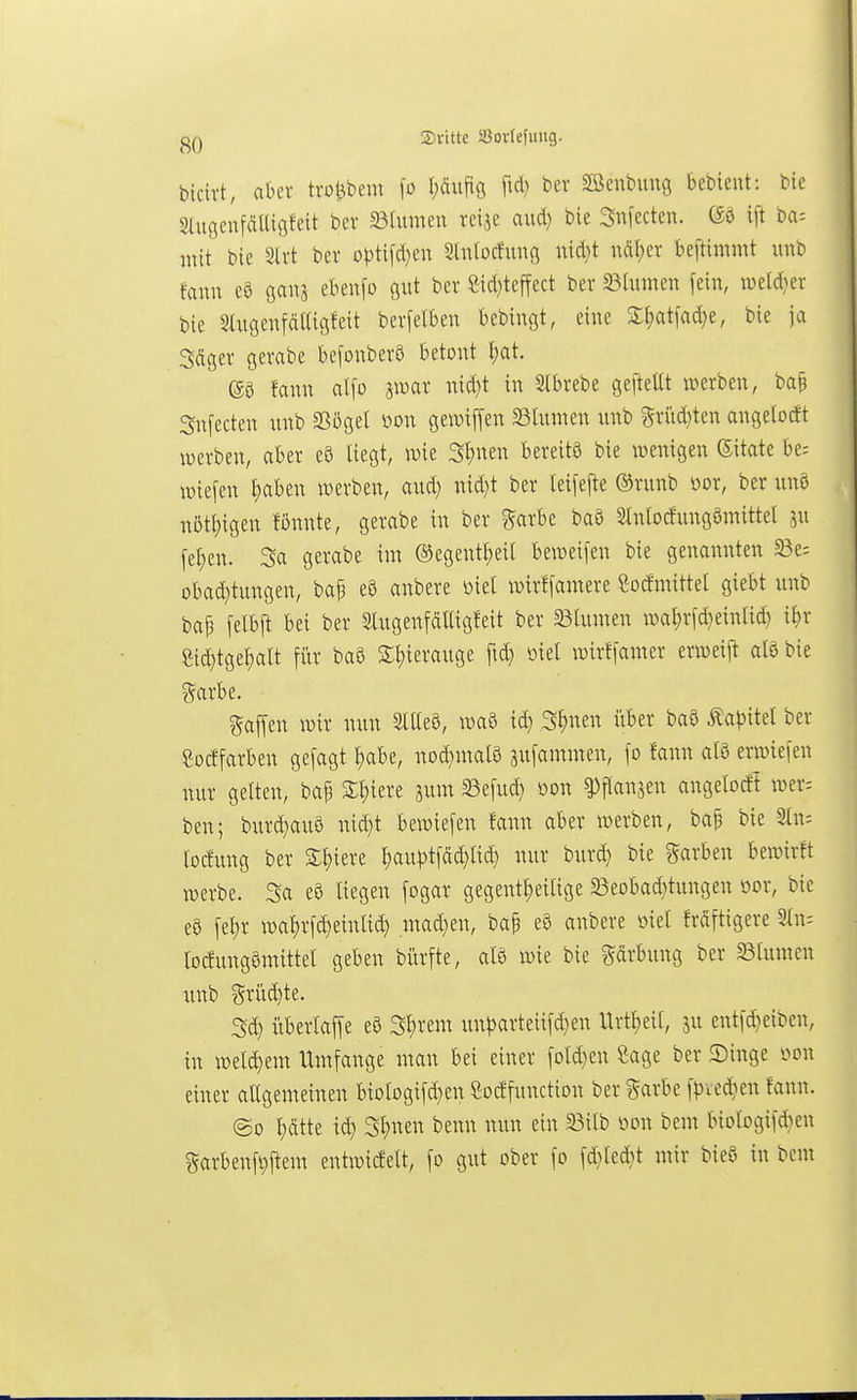 (10 ©ritte S3or(efung. bicivt, akr trotjbem \o pupg ftc^) 3Benbunö bebieut: bie SlugeufäKtgfett ber Söhunen reije aud) bie Snfectcn. ift ba-- mit bie 3lvt ber o|)tifd)en 3lu(ocfung nid}t nät;er beftimmt unb famt e8 ganj ebenfo gut ber Sid}teffect ber 23tumen fein, iveld^er bie 5ütgeufä(Ugfeit berfelbeit bebingt, eine Z\)at\ad)i, bie ja Sdger gerabe befonberS betont I)at. fann al\o imax md)t in Slbrebe gefteUt werben, ba§ Snfecten unb SSögel mi gewiffen 33lumett unb ?5riid}ten angeloctt werben, aber e8 liegt, wie 3l;nen bereits bie wenigen Sitate be= wiefen ^aben werben, aud) nid)t ber leifefte ©ritnb oor, ber unö n5tt)igen fßi:nte, gerabe in ber garbe baö 2lnloc!ung5mittel ^u fel;en. Sa gerabe im ®egentl;eil beweifen bie genannten 23e; obad}tungen, ba^ e8 anbere loiel wirfjamere Cocfmittel giebt unb baj3 felbll bei ber Stugenfcilligfeit ber 23lumen wal)rf^eintid) xi)x 8id)tgef)alt für baö 2:t)ierauge fid) mel wirffamer erweij^ aB bie gaffen wir nun SlUeö, waö S^nen über baö ^a^^itel ber ßocffarben gefagt I^abe, nod)nral8 sufammen, fo fann atö erwiefen nur gelten, bap 3:f)iere 5um Sefud} öon ^flanjen angelobt wer= ben; burd^auö nid}t bewiefen fann aber werben, bap bie Sin; locfung ber %\)uxt l)au^)tfdd}lid} nur Hxö^ bie Farben bewirft werbe. Sa eö liegen fogar gegent^eilige 33eobad}tungen öor, bie e9 fel;r wa^rfc^einlid) madjen, ba| e8 anbere öiel frdftigere 3ln: locfungömittel geben bürfte, afö wie bie gdrbung ber 23lumen unb ?5rüd)te. Sd) überlaffe eö SI)rem un^arteiifd)en Urtl)eil, ju entfd}eiben, in welkem Umfange man bei einer fold)en Sage ber 2)inge i^on einer allgemeinen biologifd)en ßotffunction ber garbe f|3ved}en fann. ©0 l)ätte id) SI;nen benn mm ein 33ilb oon bem biolcgif*en garbenft)ftem entwidelt, fo gut ober fo fd}led}t mir bieö in bem