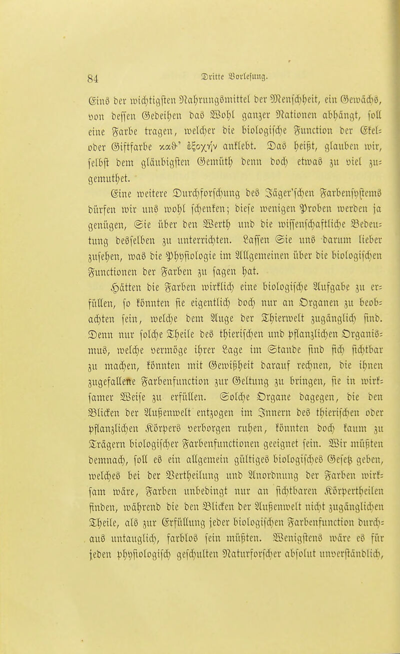 ®nö bev wic(;tigftcu D^af^rungömittel ber 9Dlen[c(}{)eit, ein ®en)äc()ö, oon beffeu ®ebeif)en baö 2öol;t ganzer Stationen abf)ängt, [oü eine garbe tragen, xoddjtv bte btologifd)e ?5unction ber 6fel= ober ©iftfarbe xa*' e^ox^iv anffebt. 2)aö ^eipt, glauben wir, felbj^ beur gldubigjien ©enn'itl; benn bod; etmaö ju oiel ju: gemutl;et. ©ine weitere 2)urd;for[d)ung beö Säger'fd^en ?5«rben[t)pcmö bürfen wir rtnö [d}enfen; biefe wenigen groben werben ja genügen, @ie i'iber ben SBert^ unb bte wiffenfd}aft(id}e ^ebeu: tung beöfelben unterrid}ten. Caffen @ie unö barum lieber jufe^en, wa8 bie ^^i^fiologie im SlUgenieinen über bie biologi[d}en Functionen ber Farben ju fagen l)at. hätten bie ?!arben wirflid) eine biologifd)e 3lufgabe ju er; füllen, [o fönnten fte eigentlid) bod) nur an Örganen ju beob: acl)ten [ein, weld}e beut 3luge ber S^ierwelt jugänglid) fmb. 2)enn nur [old)e Sl)eile be3 t^ieri[d)en unb ))flanjlid)en ÖrganiS; muß, weld)e öermöge i^rer Sage im ©tanbe fmb fid) fid^tbar ju mad)en, fönnten mit ®ewi|l)eit barauf red)nen, bie i^nen jugefallefte garbenfunction jur (Stellung ^u bringen, fie in wirf; famer SBeife ju erfüllen. ©old)e Örgane bagegen, bie ben S3litfen ber 2luf enwelt entzogen im 3nnern beö t^ierifd)en ober |)flan5lid)en Äör^)er8 »erborgen ru^en, fönnten bod) faum in Slrcigern biologifdjer garbenfunctionen geeignet fein. Söir müßten bemnad), foll eö ein allgemein gültiges biologifd}e8 ®efe^ geben, weld)e8 bei ber 23ertl)eilung unb 5lnorbnung ber Farben wirf; fam wdre, Farben unbebingt nur an fid}tbaren Äörpertl^eiten ftnben, wäl)renb bie ben ^lid'en ber 2luj3enwelt nid}t jugdnglid>en S;^eile, al3 jur Erfüllung feber biologifdien Favbenfunction burd}: au8 untauglid), farbloö fein müpten. SBenigl^cnö wäre eö für jeben )3^^ftologifd} gefd)ulten S^aturforfd^er abfotut unücrpdnblidi.