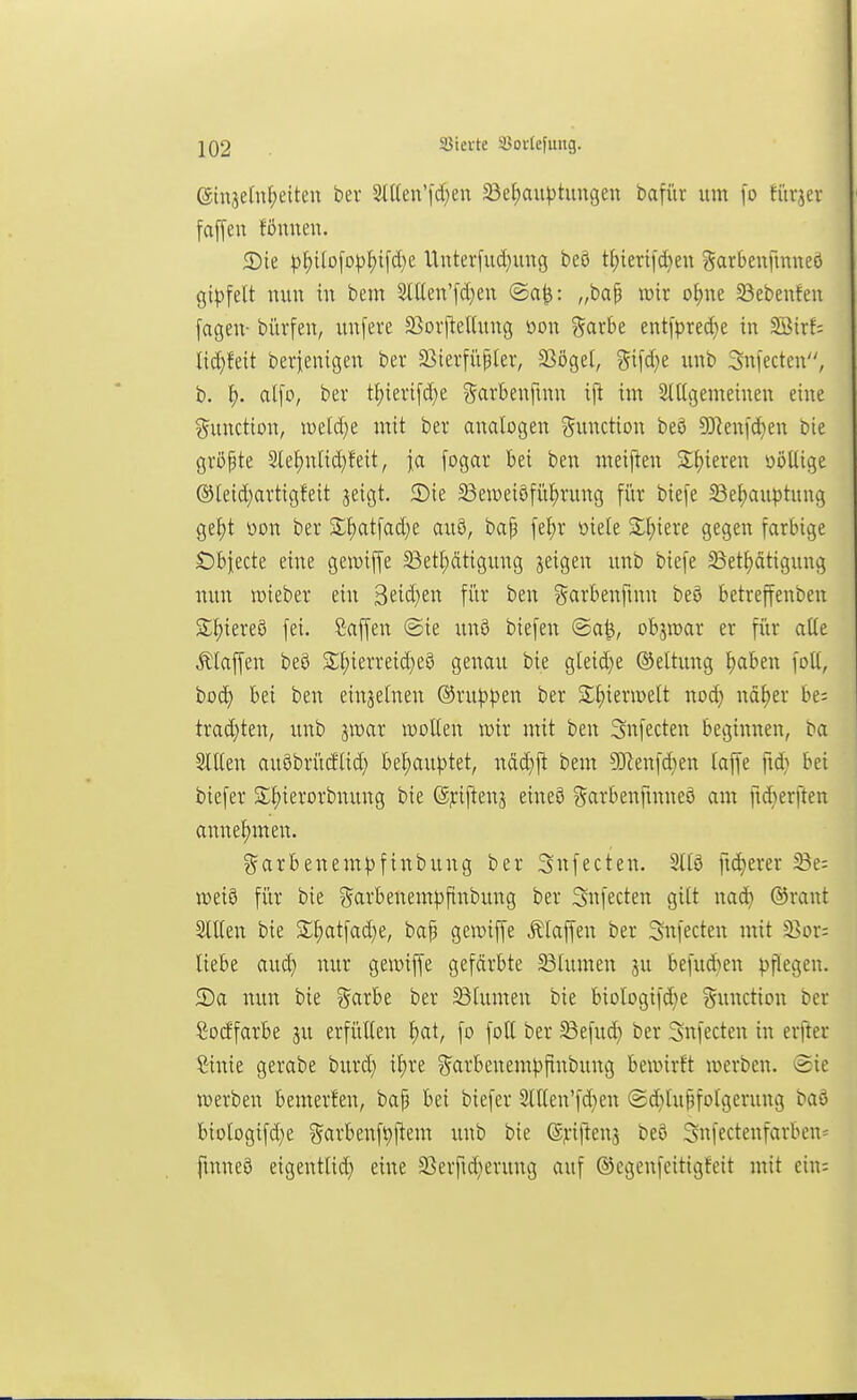 ein3e[nl;eiteu ber 2tt(en'fd}en S3et;aiH)tungen bafiiv um [o fürjev fafyen föuneu. S)k p^)Ho\o\>\)\\ä)e. Unter[ud}ung beö t^iertfd}eu Sarbenfmueö gipfelt nun in bem 2ll(en'[d;en ©a^: „ba§ wir o^ne 33ebenfen fagen- bürfen, unfere 23oiiU'l(ung üon garbe ent)>red}e in Söir!; Iid)feit bevienigen bev 33ierfüßler, 23ögel, %\\6.)t unb Snfecten, b. ^. ai\o, ber tl)ieri[d)e garbenfmn ijt im Stttgemeinen eine ?5unction, »eld^e mit ber analogen Function beö 9]Renid)en bie gröpte 2le^nlid)feit, ja [ogar bei ben meijl:en Spieren oötlige ®leid;artigfeit jeigt. 2)ie 33ei\)eiöfü^rung für biefe 5Bef)auptung ge^t üon ber Slf)atfad)e au8, bap fel)r oiele 2;[;iere gegen farbige SDbjecte eine gewiffe 23et£)ätigung jeigen unb biefe ^Bet^ätigimg nun »ieber ein 3eid)en fi'tr ben ?5cirbenfinn be§ betreffenben S^iereö fei. ßaffen ©ie unö biefen ©al^, objivar er für alte klaffen be5 St;ierreid}e0 genau bie gleid)e (Rettung ^aben foU, bod) bei ben einzelnen ®ru))))en ber S;£)iern>ett nod) nä^er be; trad)ten, unb jwar wollen mx mit ben Snfecten beginnen, ba SlKen auöbrütflid} bel^aujjtet, ndd}j^ bem ?Dlenfd}en laffe ftd} bei tiefer £l;ierorbnung bie @j:ijlenj eineö ?5arbenftnne6 am ftd)erften annel)men. garbenem^jftnbung ber Snfecten. S118 fid)erer ^e; mi^ für bie garbenempfinbung ber Snfecten gilt nad) ®raut Sitten bie St^atfad}e, bap gewiffe Staffen ber Snfecten mit 3>or; liebe aud) nur gewiffe gefärbte Blumen ju befudien |>tlegeu. 5)a nun bie ?5arbe ber 23lumen bie biologifd)e Function ber Socffarbe ju erfüllen l)at, fo folt ber 33efud} ber Snfecten in erfter Sinie gerabe burd) il)re ?5arbenem))finbung bewirft werben, ©ie werben bemerfen, bap bei biefer 2lllen'fd}en ©d^lupfotgerung baö biologifd^e ^^arbenfi^ftem unb bie ®j:iften3 beö Snfectenfarbeu== ftnneö eigentlid) eine 23erfid;erung auf ©cgenfeitigfeit mit ein: