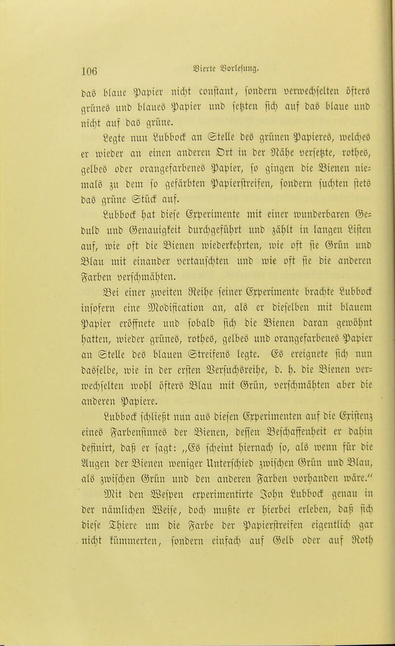 ißierte SJovIefitng. baö Haue Rapier uid;t couftant, [onbern üemed)fe[ten öfterö gvüueö unb blauea ^a\>kx unb festen fid) auf baö blaue imb uid}t auf baö grüne. Cegte nun Cubbotf an @teUe beö grünen ^apiereö, it>eld)eö er wieber an einen anberen t)rt in ber 9fläf>e üerfe^te, rot^eö, gelbeö ober orangefarbene^ Rapier, fo gingen bie 33ienen nie; malö ju bem fo gefärbten ^a^)ierftreifen, fonbern fud}ten ftetö baö grüne @tücf auf. Cubbocf ^at biefe (S?:^3erimente mit einer iDunberbaren @e= bulb unb ©enauigfeit burd}gefü^rt unb säf)lt in langen Ciften auf, tt)ie oft bie 33ienen TOieberfet)rten, mt oft fie ®rün unb Bfau mit einanber üertaufd}ten unb voit oft fie bie anberen garben oerfd}mät)ten. 33ei einer jweiten Sfteil)e feiner @j:^)erimente brad}te Subbocf infofern eine 9)^obification an, atö er biefelben mit blauem ^apkx eröffnete unb fobalb ftd) bie SBienen baran gewßtjnt l;atten, wteber griineS, rotl)eö, gelbeö unb orangefarbene^ ^a^»ier an ©teile bcö blauen ©treifenS legte, (äö ereignete fu^ nun baöfelbe, wie in ber erften 2}erfud}0rei^)e, b. ^). bie 23ienen »er; i»eä)felten n)ol)l öfterö ^lau mit ®rün, ücrfd}mäl;ten aber bie anberen Rapiere. Subbod fd)liept nun au8 tiefen (S^:^)erimenten auf bie ©jriftenj eineö ^arbenfmneö ber S3ienen, beffen 23efd}affenl)eit er bal;in beftnirt, bap er fagt: „©8 fd)eint ^iernad} fo, al8 wenn für bie Singen ber ^Bienen weniger Unterfd){eb 5wifd)en ®rün unb ^lau, al8 swifd^en ®ritn unb ben anberen ?^arben yorl;anben wäre. 9}Zit ben SBefpen ejcperimcntirte Sol)n Öubborf genau in ber ndmlid}en SBeife, bod) mupte er l)ierbei erleben, bap fid} biefe Spiere um bie ?^arbe ber ^apierftreifen eigentlid} gar nid)t n'unmerten, fonbern einfad) auf ®elb ober auf 9iot^