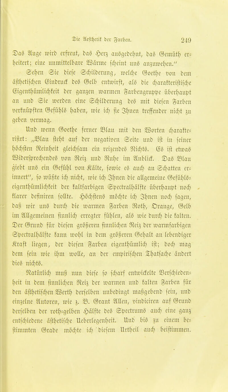 5)aö Sdige tuirb erfreut, baö .t)er5 au9c3ebef)ut, baö ©emütl; er; ^eitert; eine uumtttefbare SSiIrme fd}eiut unö ansmDef)en. (Se^eu @te biefe (2d)itbermu3, mläjt @oetl;e üon bem ä<!^ettfd)eu (Siubrucf be3 ®e(6 entwirft, aia bie d)arafterif!ifd)e eigent^iunlidjfeit ber ganzen warmen ?^arbenc3rup^3e ii6erf)auj}t an unb Sie werben eine @d)i(berung beö mit biefen Farben öerfnüpften ®efü^(ö ^aben, wie iäj fte Sfjnen treffenber nid)t ju geben öermag. Unb wenn ©oet^e ferner ^(au mit ben Sßorten d}arafte= riftrt: „S3(au i^el;t auf ber negatiüen (Seite unb i|^ in feiner ^öd)j!en 9tein§eit giei(^fam ein reijenbeö 5Ric^t0. (S3 i\t etwaö 5Siberf|3red;enbe8 oon Oteij unb ötu^e im Stnbtitf. S)aö ^ian giebt un8 ein ©efü^l üou Ädite, fowie eö auc^ an @d}atten er= innert, fo witfte id) nid)t, wie ic^ S^nen bie aU(3emeine ®efüt)(0; eii3entf)iimtid)feit ber faltfarbigen @|3ectral^ä(fte über^au|3t no^ . ftarer beftniren foKte. ^öc^jlenö möd)te id} 3t)nen nod) fagen, bap wir unö burc^ bie warmen Sarben diot^, Crange, ®etb im 3(l[gemeinen ftnntid) erregter fiil;(en, alö wie bnrd) bie falten. Ser ®runb fitr biefen größeren ftnnlid)en jReij ber warmfarbigen Spectral^dlfte fann wol)l in bem größeren ®el)alt an lebenbiger Äraft liegen, ber biefen ??arben eigent^iimlid) ifl; bod} mag bem fein wie il)m wolle, an ber empirifd)en S;^atfad)e dnbert bieö nid)t9. 5Ratitr(id) mup nun biefe fo fd)arf entwirfelte 2Serfd)iebeni l)eit in bem finntid)en Stets ^^^ warmen unb falten ?5arben für ben df^^etifd)en Söertl) berfelben unbebingt mafgebenb fein, unb einzelne Stutoren, wie 5. 33. ©rant Slllen, oinbiciren auf ®runb berfelben ber rotl);gerben ^dlfte beö ©pectrumö aud) eine ganj eutfd)iebene dftl)etifd)e Ueberlegenl)eit. Unb biö ju einem be= ftimmten ©rabe möchte id) biefem Urtf;eil aud) beiftimmen.