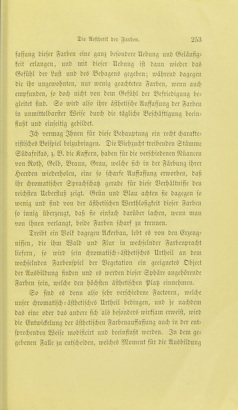 faffung btefer garku eine gaus befonbere Itebuucs uub ©eläuftg: feit erlaiu3en, unt> mit biefer Hebung ij^ bann lieber ba§ ©efit^t bei- Suft itub beö 23ef)agen6 gegeben; wäf)renb bagegen bie i^r ungeiüo^nten, nur iDenig gead)teten Scivben, wenn aud; em|)funben, [o bocf) nid)t m\ bem ®efiii)[ ber ^efriebigung be: gteitet ftnb. @o luirb alfo {J)re äj!f)eti[d}e ^luffapug ber ?5arben in itnmittetbarfter ^eife burd) bie täglid)e 23e[d)äftigung beein: flupt unb einfeitig gebilbet. 3d) öermag 3f)nen [i'tr biefe 58ef)au^)tung ein red;t d)arafte= ri[ti[d}eö ^eifpiet beizubringen. £)ie 2Sie^3ud)t treibenben (Stämme ©übafrifaö, 5. bie Gaffern, f)aben für bie üer[d}iebenen 5Riiancen üon.3fiot^, ®etb, 5Braun, ©rau, wd^t fid) in ber ?5ärbung if)rer |)eerben wieber^olen, eine fo [d)arfe 3luffaf[ung ern)orben, bap t^r d)romatifd}er (S^3rad}fd}a^ gerabe für tiefe S3ermtniffe ben reid)ften Ueberfhtf jeigt. ®rün unb 23lau ad}ten fie bagegen fo luenig unb fmb oon ber (iftf)etifd)en SBertJ)loftgfeit biefer Farben fo innig überjeugt, bap fte einfad) barüber lad)en, wenn man öon i^nen »erlangt, beibe garben fd)arf gu trennen. ■Treibt ein 33otf bagegen SWerbau, lebt eö öon ben ©rjeug: niffen, bie i^m SBalb ;mb %h\x in med^felnber ?5cirbenprad}t liefern, fo wirb fein d)romatifd};ciftl)etifd)eS Urtl)ei( an bem wedifetnben ^^arbenfpiel ber SSegetation ein geeignetes Öbject ber 2lu8bi(bung ftnben unb e8 werben biefer ©p^äre angel;örenbe ?5arben fein, weld)e ben ^öd)ften äft{)etifd}en ^la^ einnel;men. ©0 ftnb eö benn alfo fe^r üerfd)iebene ?^actoren, weld^e unfer d;romatifd) = Äftt)etifd)eö Urt£)ei( bebingen, unb je nad}bem baö eine ober baö anbere ftd) atö befonberS wirffam erweift, wirb bie entwicfelung ber äftt)etifd}en ?5arbenauffaffung aud; in ber ent: f|3red}enben Söeife mobificirt unb beeinf(uf3t werben. Sn bem ge= gebenen %alk ju entfd;eiben, wetd)eö 93Zoment für bie Stuöbifbung