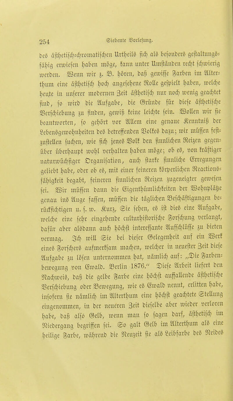 beö cift{)eti[c[}=d}romati[ct)en VLxÜ)tm fid) alö befonberö geflattungö-- fällig erwiefeu ^aben möge, fann unter Umjldnben red}t [d)iDiei-ig werben. Sßenn wir 3. 23. l)ören, bap gemiffe garben im Sltter; tt;um eine djl^etifc^ ^oc^ ange[el)ene ^oik gefpielt f)aben, n)e(d}e ^eu^te in unferer mobernen Seit äftt)eti[d} nur nod} wenig gead}tet ftnb, \o wirb bie Slufgabe, bie ®rünbe für bie[e djt(}eti[d}e S5erfd)iebung ju finben, gewif feine leid)te fein. SBoUen wir fie beantworten, fo gei)ört oor SlUem eine genaue Äenntnif ber eeben8gewol;nf)eiten beS betreffenben S3olfe8 baju; wir muffen fejt; äufteUen fud}en, wie ftd) jeneS SSolf ben finnlid)en a^eijen gegen; über überf)au)3t wo£)t oerI)a(ten t)aben möge; ob e8, oon frdftiger naturwüd}ftger Organifation, aud} ftar!e ftnnad}e Erregungen geliebt f)abe, ober ob e8, mit einer feineren förperad}en 9teaction§i fdf)igfeit begabt, feineren finnlid}en Sleijen zugeneigter gewefen fei. SBir müffen bann bie (Sigentf)üm(id}!eiten ber SSot)npldfee genau inö Sluge faffen, müffen bie tdglid)en söefd)dftigungen be= rücfftd)tigen u. f. w. Äurj, @ie fel)en, eö iji bieö eine 5tufgabe, we(d)e eine fef)r einget)enbe culturI;iitorif(^e Sorfd}ung i^erlangt, bafür aber alöbann aud) ^öd}|t intereffante 3luffd}tüffe ju bieten öermag. Sd) wiU ©ie bei biefer ®elegenl;eit auf ein SSerf eineö ^orfdjerö aufmerffam mad}en, weld^er in neuefter 3eit biefe Slufgabe ju töfen unternommen t)at, ndmlic^ auf: „Sie garben^ bewegung m\ (Swalb. Berlin 1876. ©iefe Slrbeit liefert ben sRad}weia, baf bie gelbe §arbe eine ^öd}|t auffattenbe ditt;etifd}e SSerfc^iebung ober SSewegung, wie eö (äwalb nennt, erlitten ^abe, infofern fie ndmlid) im Slltertl)um eine l;öd}it gead)tete Stellung eingenommen, in ber neueren 3eit biefelbe aber wieber verloren l)abe, bap alfö ®elb, wenn man fo fagen barf, djtl;etif(| im ^Riebergang begriffen fei. @o galt ®elb im 3lltcrtl)um aU eine l^eilige ^arbe, wdl)renb bie S^eujeit fte alö Seibfarbe beö S^eibcö