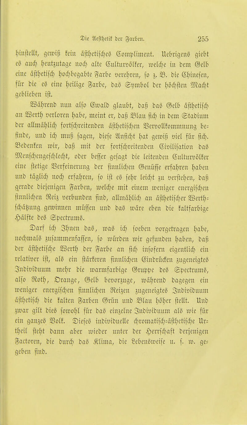 f)tu|leat, geanp fein ;'ij^t;etifd}e9 ©omj^Ument. Uebrigenö giebt eö aud) ^eutsutage uod) alte Sulturoölfev, loeldje in bem mh eine dp^etifd} ^od^begabte garbe üerer;ren, [o j. 23. bie Sf)inefen, fiir bie eö eine ^eilige garbe, baö (gt;mbol ber ^d}\tm Waä)t geblieben ift. SSä^venb nun ai\o ©walb glaubt, bap baö ®elb fift^etifd) an SBert^ öerloren l)abe, meint er, bap ^lau ftc^ in bem ©tabium ber aamäl^lid) fort[d}reitenben dftl;etifc^en aSerooUfommnung be= finbe, unb mup fagen, biefe Slnfic^t ^at gewip oiel für fic^. 5Bebeu!en wir, bap mit ber fortfd;reitenben ©ioilifation baS 5Ken[d}enge[c^led}t, ober bejfer gefagt bie leitenben Sulturöölfer eine jletige 33erfeinerung ber fmnlid)en ©enüffe erfal)ren l)aben unb tciglid) xxoä) erfahren, fo ifi eö feljr leidet oerfte^en, bap g^erabe biejenigen Farben, ix)eld)e mit einem »weniger energ{[d)en ftnnlid^en Steij oerbunben fmb, allmäl)lic^ an djll)eti[^er SBertl)-- fd}d^ung gewinnen müffen unb baö wdre eben bie faltfarbige |)dlfte be8 ©pectrumö. 2)arf id) S^nen baö, waö id) foeben üorgetragen ^abe, nod)matö jufammenfaffen, fo würben wir gefunben l)aben, bap ber dftl)etifd;e Söert^ ber ?5arbe an fid) infofern eigentlid) ein relativer ift, atö ein j^drferen fmnlid;en ©inbrücfen jugeneigteö Snbioibuum mel)r bie warmfarbige ©rup^e beö @|)ectrum0, alfo 9iotf), Orange, ®elb beüorguge, wdf)renb bagegen ein weniger energifd)en ftnnlid)en Speisen zugeneigtes Snbioibuum ä\tf)di\ä) bie falten Farben ®rün unb Slau ^öljer jteUt. Unb jwar gilt bie9 fowo^l für ba§ einzelne Snbiöibuum al9 wie für ein ganjeö 23olf. ©iefeS inbioibuelle d}romatifd;:d|tl;etifc^e Ur: t^eil fte^t bann aber wieber unter ber ^errfd^aft berfenigen ?5actoren, bie burd^ baö Älima, bie ßebenöweife u. f. w. ge= geben fmb.