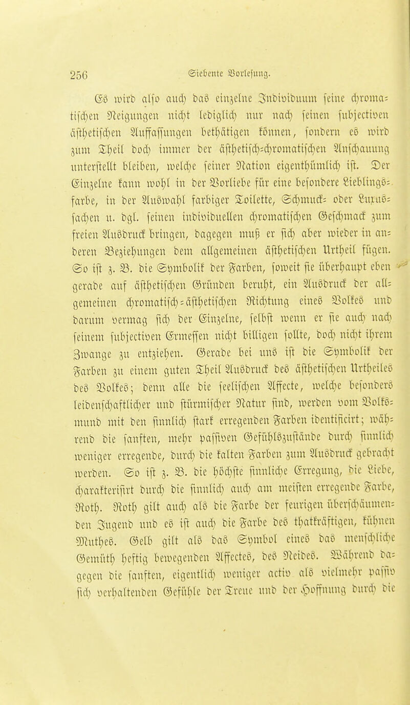 (g§ mirb al\o anäj ba§ eiiijelne Snbiötbuum feine d)voma: ttfd)eu Steigungen nid)t Icbiglid} nur nad} feinen fubjectiüen dftt)etifd}en Sfuffaffungen betl;ätigen fönnen, fonbern eö nnrb jum £f)eil bod) immer ber äftI;etifd);d)romatifd}en 5(nfd}auung unterj^eUt bleiben, weld}e feiner D^ation eigenti)ümlid) ift. 5)er einjetne fann xvo^ in ber S^orliebe fi'ir eine befonbere SiebUngo;. färbe, in ber Sluöwa^I farbiger SSoitette, ©d)mucf: ober Suiiaö; fad}en u. bgl. feinen inbiüibuetlen d)romatifd)en ®efd}macf pm freien Sluöbrutf bringen, bagegen mup er fid) aber lüieber in an; beren 33e3ie!)ungen bem allgemeinen äft^etifd)en Urtl)eil fügen. ©0 ift 3. 33. bie @t)mbolif ber garben, foweit fte i'iber^aupt eben gerabe auf äjt^etifd^en ®rünben berul)t, ein 3tuöbrucf ber alU gemeinen d}romatifd):dfi^etifd)en Sflid}tung eineS 23olfeö unb barum oermag fid) ber (Sinjelne, felbfl wenn er fie aud} na* feinem fubjectioen ©rmeffen nid}t billigen follte, bod} nid}t if)rem 3iDange gu entjiel^en. ®erabe bei unö ift bie S^mbolif ber garben ju einem guten 3:i)eit Sluöbrucf beö (iftl)etifd}en Urtlieileö beö a3olfe8; benn alle bie feelifd}en Slffecte, iveldie befonberö leibenfd}aftad}er unb ftürmifd}er Statur ftnb, werben oom 23olfö: munb mit ben ftnnlid) ftarf erregenben garben ibentificirt; mal}- renb bie fanften, me^r ^jafftoen ©efü^löjuftdnbe burd} ftnnlid} weniger erregenbe, burd) bie falten garben sunt Sluöbrucf gebrad^t werben. @o ift 3. 23. bie l)öd}ite fmnlid^e Erregung, bie Siebe, d^arafteriftrt burd) bie ftnnlid) aud) am meiften erregenbe ^farbe, Stotl). mi) gilt aud) als bie garbe ber feurigen iiberfd)äumcn= ben Sugenb unb e9 ift aud) bie Sarbe beo tl;atfräftigen, fiil)nen 5Rutt)e8. ®elb gilt alS baö (Symbol eineö ba§ menfd)lid)e ©emittl) l)eftig bewegenben 5lffecteö, beö Dieibeö. S>al)renb ba= gegen bie fanften, eigentlid) weniger actio al8 oiclmel^r ^^affio fid) oerl)altenben ®efiil;lc ber Sreuc unb ber ^loffnung burd) bie