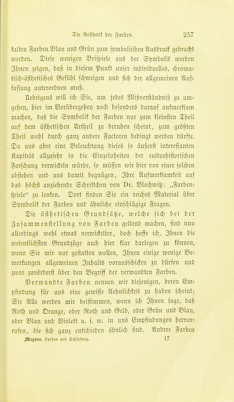 falten %axU\\ 33Iau unb ©litn sum ft)in6o(ifd}en Sluöbrucf gebracht werben, ©tefe iDenigen ^Beifptele auö ber (S^mboUf werben 3f)nen jeigen, ba^ in btefem ^unft unfer inbiöibueKeö, d}roma: ti[d):cillf)eti[d)e3 ®efüf)l [c^weigen unb fid; bei; attgemeinen Sluf; fajfung unterorbnen muf. Uebrigenö iDtU id) @ie, um |ebe§ ?!}ltfoerpänbuip ju um= gef)en, ^ier im SSorüberge^en nod) befonberö barauf aufmerffam wad)en, bap bie @t)mbolif bev ?5cirbeu nur jum fletn|^en SS^eil auf bem ctpetifd^en Urtf)etl ju berufen fd)emt, jum größten 3:^eil n?oJ)l burd) ganj anbere ?5cictoren bebingt werben bürfte. S)a unö aber eine ^e(eud)tung biefeö fo duperj! tntereffanten ^a^)tte(ö attjufel^r in bie (ginaeln^eiten ber cuItur^il!ort[d)en gorf^ung oerwideln würbe, fo müffen wir I)ier öon einer fi)td)en abj!e^en unb unö bamit begnügen, 3W Slufmerffamfeit auf ba§ §öd)jl anjie^enbe @d}riftd)en üon Dr. §BIod)wi^: „garben= fpiele 5u lenfen. ©ort ftnben ©ie ein reid)e8 SUlaterial über (gpmbolif ber ?^arben unb dt)nlid)e einfd}ldgige ?5ragen. 5Die dj^^etifd;en ©runbfd^e, welche fid) bei ber Bufammenj^ellung oon ?5arben gettenb mad}en, ftnb nun aUerbingö wo^l etwa§ üerwicfelter, boc^ ^offe i(|, S^nen bie wefentli^j^en ©runb^üge aud) ^ier flar barlegen ju fönnen, wenn ®ie mir nur geftatten wollen, S^nen einige wenige S3e; merfungen allgemeinen 3n^alt§ oorau8fd)i(fen ju bi'irfen unb jwar suoörberil über ben Begriff ber oerwanbten ?5arben. SSerwanbte ?farben nennen wir biefenigen, beren (5m= ^)ftnbung fiir un9 eine gewiffe 2le^)nlid}feit ju Ijaben fd)eint; ©ie Stile werben mir beiftimmen, wenn id) S^nen fage, bap 3ftot^ unb Orange, ober diot^ unb ®elb, ober ®rün unb Blau, ober Blau unb Biolett u. f. w. in un8 (Sntpfinbungen ^eroor^ rufen, bie ftd) ganj entfd)ieben d^jnlid) fmb. Slnbere Farben lUttjnus, garten unb Sc^öpfuiifl. 17