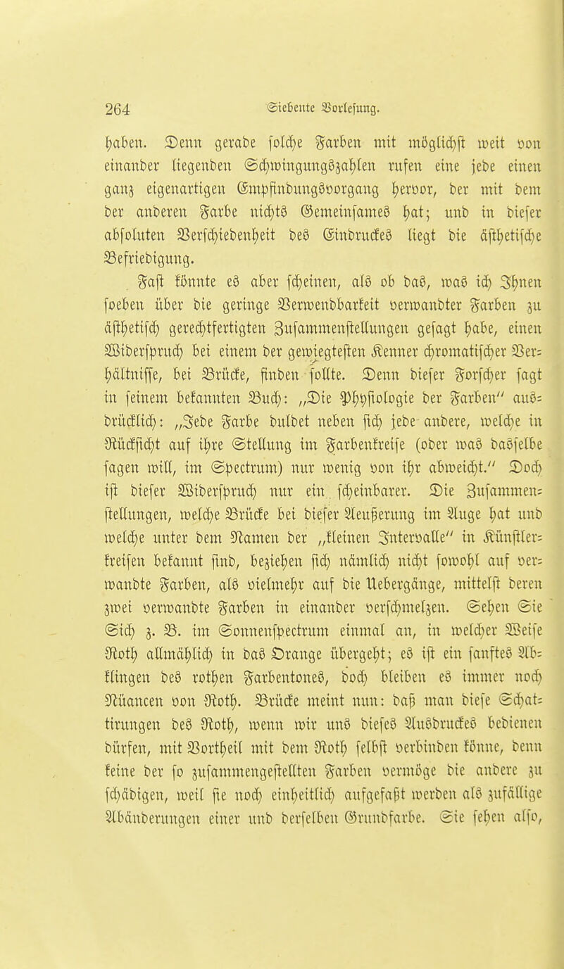 gilben. 2)enn gerate [old)e gavben mit mögUdjfi mit mx einanber Itegenbeu ©d}it){ngung9sal)[en rufen eine jebe einen ganj eigenartigen ©ntjjfinbungööorgang ^eroor, ber mit bem ber anberen garbe nid)tö ®emein[ameö ^at; unb in biefer abfolnten S5erfd}iebenf)eit beö ©inbrucfew liegt bie dii^eti[d}e ^efriebigung. %a'^ fönnte e§ aber fd)einen, alö ob baö, it>a5 xö:) Sljnen foeben über bie geringe SSerwenbbarfeit oern)anbter %axbt\x ju djl^etifd) gered)tfertigten SufammenfteUungen gefagt ^abe, einen 2Biber[|3rud) bei einem ber geimegteften Äenner d}ri)matifd)er 93er: J)dltnijfe, bei SSrücfe, jtnben foUte. 5)enn biefer gorfd)er fagt in [einem befannten ^nd): „2)ie ^J)^fiologie ber ?5arben au6: britcftid): „3ebe garbe bulbet neben ftd) iebe anbere, iüel(^e in 0tücfftd)t auf it)re ©tettung im ^arbenfreife (ober waö baöfelbe fagen voxU, im @))ectrum) nur ivenig oon if)r abtüeid}t. S)od) ifi biefer Söiberf^irud) nur ein fd)einbarer. 3)ie Sufciwnten: j^ellungen, roeld)e 2$riicJe bei biefer Sleuperung im Sluge I)at unb mdd)t unter bem 3flamen ber „fleinen Snteröalle in Äünftler; freifen befannt ftnb, bestellen ftd) nctmlid) nid)t foit)ot)[ auf oer; lüanbte ^^arben, aB oielme^r auf bie Uebergdnge, mittelft bereu jwei oerioanbte ?5arben in einanber oerfd)me(jen. (Setjen (gie ©id) 58. im (Sonnenf|)ectrum einmal an, in tt)eld}er SBeife JRotl) aUmd^lid) in baö Orange übergel)t; eö ift ein fanfteö 3Ib: flingen beö rotten garbentoneö, bod) bleiben e8 immer nod) 5Rüancen oon Stotl). 33ri'itfe meint nun: baf3 man tiefe (2d)at: tirungen beö Sfiot^, wenn lüir imö biefeö Sluöbrurfeö bebienen biirfen, mit S3ortl)eil mit bem JRot^ felbfl oerbinben fönne, benn feine ber fo sufammengej^eltten ?^arben oermöge bie anbere 3u fd}dbigen, weil fie nod) einl)eitlid} aufgefafjt werben alö jufdllige ^bänberungen einer unb berfelben ©runbfarbe. @ie fe^en alfo,