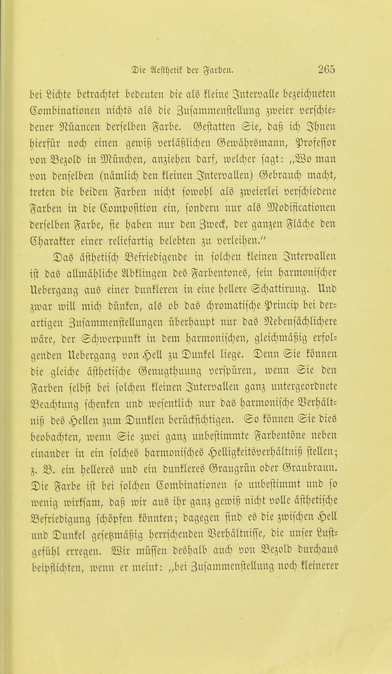 bei Sid}te betrad}tet bebeuten bte ai^ Heine SntevoaKe bejetc[}neten Sombinatiouen nid}t9 atö bie Sufammeni^eKung jmeier üev[d}te; bener S^iiancen berfelben %axht. (SJepatten ©ie, baf id} S{)nen ^terfiir nod) einen gewip oerlcipUd}en ®ett)ät)römann, ^rofeffor i)on ^ejolb in 9}iünd)en, anjiefjen bai'f, weld)er fagt: „SBo man mx benfelben (nÄmlid) ben ffeinen Snteroatten) ©ebraud) mad)t, treten bie beiben Farben md}t \o\vo\)l alö zweierlei ioer[d)iebene färben in bie ©om^jofüion ein, fonbern nur alö SKobificationen berfelben ?5arbe, fte f)aben nur ben ^mä, ber ganjen ?5ld(^e ben S^arafter einer reliefartig belebten ju !oer(eif)en. 2)aa äftf)etif^ Sefriebigenbe in folgen fleinen SnteröaUen ift baö allmd{)ac^e Slbflingen beö ^^arbentoneö, fein Jjarmonifc^er Uebergang auö einer bunfleren in eine t)eUere @d)attirung. Unb jwar will mid) bitnfen, alö ob baö (^romatifc^e f rincip bei ber; artigen Bufammenftellungen überl)aupt nur baS 9lebenfäd}lid)ere wdre, ber (2d)it)erpunft in bem l)armonifd}en, gleid)mdpig erfol= genben Uebergang mx ^ell ju 2)unfel liege. 2)enn @ie fönnen bie gleid)e dftljetif^e ©enugt^uung üerfpi'iren, wenn @ie ben Farben felbf! bei folgen fleinen Snteroallen ganj untergeorbnete S3ead)tung fd}enfen unb it)efentli(^ nur baö l)armonif(^e 33erl)ält= nip be8 gellen jum 2)unflen berücfftd)t{gen. <Bo fönnen @ie bieS beobad)ten, wenn @ie jwei ganj unbeftimntte ^arbentöne neben einanber in ein fold}e§ l)armonif(^e8 ^elligfeit§oerl)ältnip ftellen; i. 33. ein ^ellerea unb ein bunflereö Graugrün ober (Graubraun. Sie ?5arbe if^ bei folc^en Sombinationen fo unbeftimmt unb fo wenig wirffam, bap wir auö it)r ganj gewip nid}t öolle dj!l)etifd)e 23efriebigung fd)ö^)fen fönnten; bagegen fmb e§ bie jwifd^en .^ell unb ©unfel gefe^mäpig l)errfd)enben 33erl)dltniffe, bie unfer Su|^; gefü{)l erregen. SBir muffen be8l;alb aud} üon 33ejolb burd}au8 bei^3fli(^ten, wenn er meint: „bei Bufammenfteltung nod) fleinerer