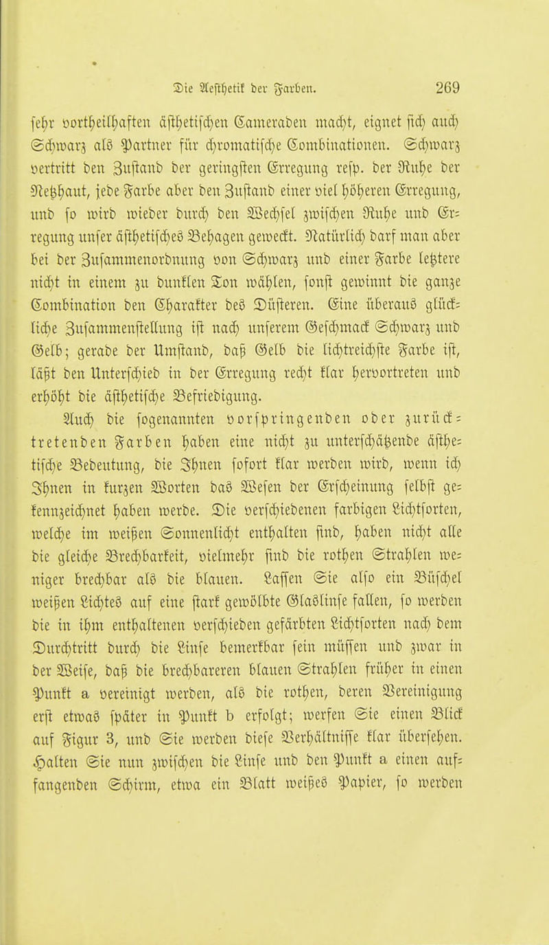 fe^r öort^eilf)aften äftf)eti)d)en (Sameraben mad}t, eignet ftd; and) (Sdnparj atö Partner für d}romatifd}e (Kombinationen, ©d^warj üertvitt ben Sitftanb ber gevingjten (Srregung ve[p. ber 9lnl)e ber 9^e^J)ant, jebe ^axbt aber ben Bujlanb einer oiel I)ö^eren (ärregnng, unb [o wirb lieber bnrd) ben 2ßed}fel jn)i[d)en 5Ru^e imb @r= regung unfer dft^etifc^eö S3e^agen gewetft. Sf^atitrlid) barf man aber bei ber 3u[ammenorbnung oon @c^n>arj nnb einer ^cixht le^tere md)t in einem ju bunflen %on wählen, fonjt geiüinnt bte ganje Kombination ben (5!)arafter beö 2)iij!eren. (äine überaus glitcE; lic^e 3it[ammenjtettung i\i nac^ unferem ©e[d)macE @d)ir)arä unb ©etb; gerabe ber Umftanb, baf ®elb bie lid)treid}j!e ^arbe x'\t, läft ben Unterfd)ieb in ber ©rregung red}t ftar lE)erüortreten unb er^ö^t bie äj^^eti[d)e 58efriebigung. 2lu(^ bie fogenannten oorf|3ringenben ober äurü(f; tretenben ?5arben ^»aben eine nid)t p unterfd)ä^enbe dflJ)e: ti[(^e Sebeutung, bie S^nen fofort flar njerben it>irb, wenn id) S^nen in furjen SBorten baö SBefen ber er[d)einung [elbj! ge; fennjeid)net ^aben werbe. 5)ie oer[d}iebenen farbigen Sic^tforten, welche im weipen @onnenIid)t enthalten fmb, ^aben nid;t alte bie gleid)e 58rec^barfeit, oielme^r ftnb bie rotten (Straelen we= niger bred)bar al§ bie blauen. Saf[en @ie alfo ein 23iifd}el weipen Sicktes auf eine jtarf gewölbte (^laSlinfe fallen, fo werben bie in il)m entl)altenen öerfc^ieben gefdrbten Sic^tforten nad) bem ©ur^tritt bur(^ bie Cinfe ben:er!bar fein müjfen unb 3war in ber SBeife, bap bie bred)bareren blauen (Straelen früher in einen ^unft a üereinigt werben, al8 bie rotl)en, bereu 23ereinigung erj^ etwaö fpdter in ^unft b erfolgt; werfen ©ie einen 23licf auf gigur 3, unb (Sie werben biefe 23er^ltnijfe flar überfel)en. galten @ie nun jwifc^en bie Sinfe unb ben ^unft a einen auf= fangenben ©^irm, etwa ein ^latt weipeö ^apkv, fo werben