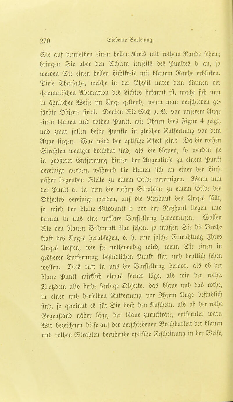 @ie auf bemfetben einen i)eKen Äreiö mit rotI)em JRanbe fef)en; bringen ©ie aber ben (Sd)irm fenfeitö beg ^unfteö b an, [o werben ©ie einen I)eUen gid}tfrei9 mit blauem SRanbe erbliden. 2)iefe Slf)at[acf)e, raeld}e in ber ^f)t)ftf unter bem 5Ramen ber d;romatifd)en Stberration beö £id}te0 befannt ij^, mad)t ftd) nun in ci^nlid}er SBei[e im Singe geltenb, wenn man oerfd)ieben ge; fdrbte Öbiecte fij;irt. 2)enfen @ie @id} j. 33. öor unferem 2luge einen blauen imb rotl)en ^unft, wie 3l)nen bie5 Sigur 4 jeigt, unb imx follen beibe fünfte in gleid)er (Entfernung oor bem Sluge liegen. SöaS wirb ber optif(^e (äffect fein? 2)a bie rotten ©trauten weniger bred;bar finb, afö bie blauen, fo werben fte in gröperer (Entfernung l)inter ber Slugenlinfe ju einem ^unft üereinigt werben, wd^renb bie blauen ftd) an einer ber ßinfe nd^er liegenben ©teile iu einem ^ilbe oereinigen. S^enn nun ber ^unft a, in bem bie xot^m @tral)len ju einem Sßilbe beö £)biectea öereinigt werben, auf bie 5fle^l)aut beö Slugeö fallt, fo wirb ber blaue 33ilbpunft b üor ber 3^e^^aut liegen unb barum in unö eine unflare SSorfteUung Ijeröorrufen. Sßollen @ie ben blauen SSilb^Junft flar fe^en, fo müffen ©ie bie Brec^: fraft m Stugeö ^erabfe^en, b. ^. eine fold}e @inrid}tung Sl)reö SlugeS treffen, wie fie not^wenbig wirb, wenn ©ie einen in größerer (Entfernung befinblid^en ^unft flar unb beutlid) fel;en wollen. 2)ie8 ruft in un9 bie SSorpettung ^eroor, al9 ob ber blaue ?)unft wirflid} etwa3 ferner Idge, al8 wie ber rot^e. S;ro^bem alfo beibe farbige Öbjecte, baö blaue unb baö rotl)e, in einer unb berfelben (Entfernung üor S^rem Sluge befinblid) ftnb, fo gewinnt eö für ©ie bod; ben 2lnfd}ein, al3 ob ber rotl^e (^egenftanb ndl)er Idge, ber blaue jm-ücftrdte, entfernter wdre. SBir bejeid}nen biefe auf ber öerfc^iebenen 33red}barfeit ber blauen unb rotten ©tral)len berul;enbe o|3tifd}e (Erfd;einung in ber 3A>eifc,