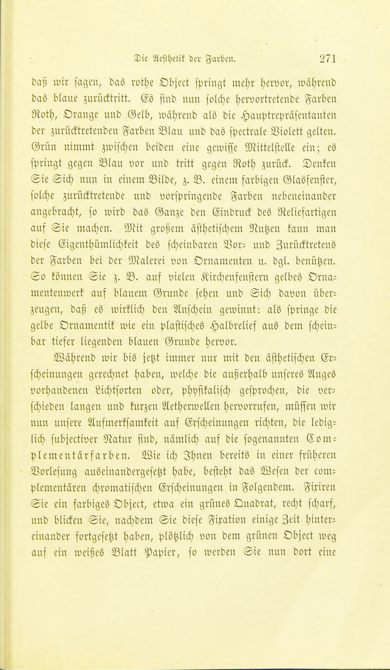 ^at3 iinr jagen, baö rot§e Öbject [prtiujt mcl)r f)evoor, H)äf;renb baö blaue jurücftvttt. @0 fiub nun [o(d}e I)eroürtretenbe ?5arben 9tot^, Orange unb ©elb, wdl;renb alö bie ^au|3trej)räfentanten bev 5uvücftretenben garben 23lau unb baö fpectvale SSiolett gelten, ©riin nimmt annjd^en beiben eine gewiffe DJiittelftelle ein; eö f|)vingt gegen ^lau üor unb tritt gegen ?fiot^) juriicf. 5)en?en @ie nun in einem 58itbe, j. 33. einem farbigen (^taöfen|ter, [otc^e jurürftretenbe unb üorfpringenbe ?5arben nebeneinanber angebracf)t, fo tüirb baö ®anje ben ©inbrud be8 Steliefartigen auf (Sie macf)en. Wit großem dP;etif(f)em 5Ru^en fann man biefe @igentf)üm[id)feit be8 fd)einbaren SSor: unb 3uriicEtreten0 ber färben bei ber 5Kalerei oon Ornamenten u. bgt. benü^en. (go fönnen @ie j. 23. auf üielen Äircl^enfenflern gelbe§ Oma: mentenicerf auf blauem ®runbe fel)en unb @iä} baüon über= sengen, bap e8 wirffici) ben Slnfdjein gewinnt: al9 [pringe bie getbe Ornamentif mk ein |)laftif^eS ^albretief auö bem \d)thu bar tiefer tiegenben blauen ©runbe J)eroor. 2Bdt)renb wir biö je^t immer nur mit ben dp^etifd;en @r: fc^einungen gere(I)net ^aben, mldjt bie auper^atb unfereö Slugeö oorf)anbenen Sidjtforteu ober, |)^t)ftfalifd) gef|)roc^en, bie üer: [d)ieben langen unb furjen Stet^erwellen ^eroorrufen, müffen wir nun unfere 3lufmerffamfeit auf @rf(i)einungen rid)ten, bie lebig; Ud) fubiectiöer 3^atur fmb, ndmlid) auf bie fogenannten Som; |)tementdrfarben. SBie ic^ 3I)nen bereits in einer früf^eren 23or(efung auöeinanbergefe^t Ijabe, beftet)t ba6 SBefen ber com: plementdren d)romatifd)en ©rfd^einungen in gotgenbem. ^ifmn ©ie ein farbigeö Obiect, etwa ein griineS Ouabrat, red)t fd}arf, unb bticfen @ie, nad}bem @ie biefe Bij:ation einige Seit hinter; einanber fortgefe^t t)aben, plß^lid) oon bem grimen Obfect weg auf ein weipeö 58(att ?)apier, fo werben @ie nun bort eine