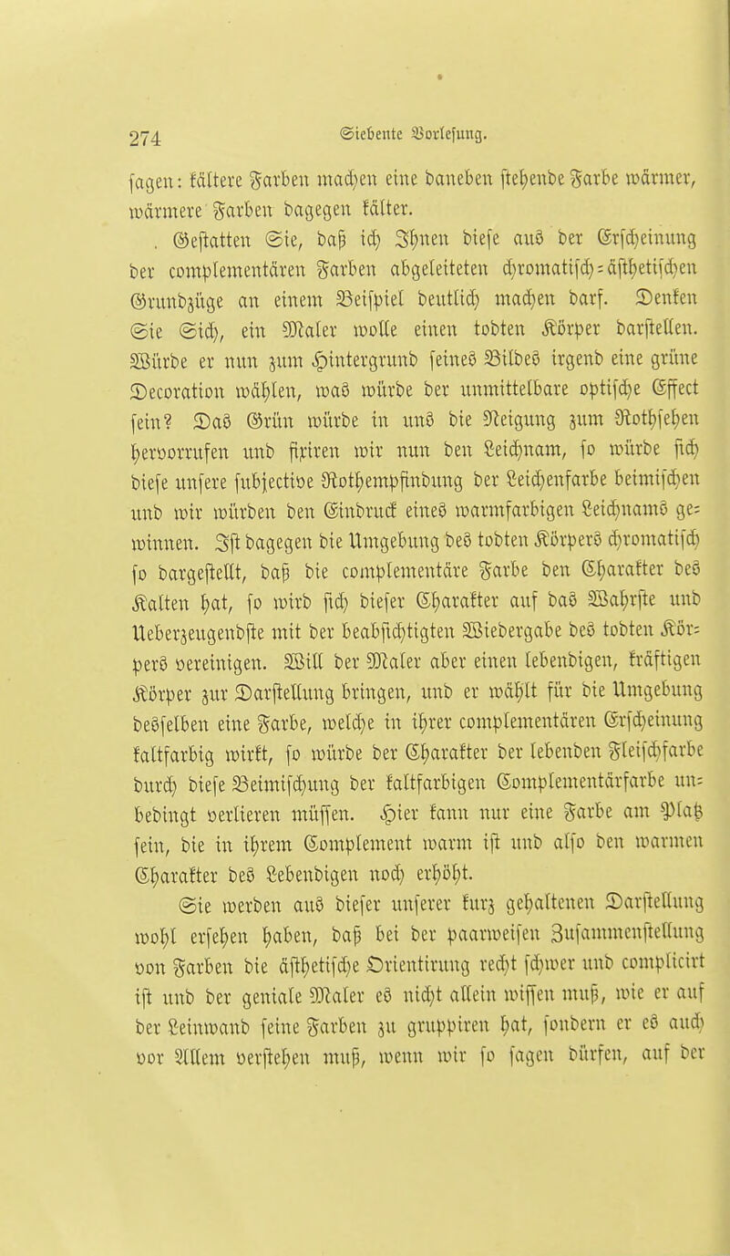 fageu: MItere ^axhtn mad}eu eine baneben ftef)enbe garbe warmer, wärmere i^arbeu bagegen fdlter. , (S5ej^atteu ©ie, bap 3f)neu biefe au9 ber erfcf)emung ber complementdren garben abgeleiteten d}romatifd}:äiit)etifd)en ©runbsüge an einem 33ei[piel beuttid} mad)en barf. 5)enfen (Sie ©id), ein ^akx woUe einen tobten Körper barfteüen. SBürbe er nun jum ^intergrunb [eineö 5Bilbeö irgenb eine gri'tne ©ecoration wählen, waö würbe ber unmittelbare optifd)e (gffect [ein? 2)a8 ®rün würbe in unö bie 5Reigung äum 9lotl)fet)en ^erüorrufen imb fi?:iren wir nun ben Seid)nam, \s> würbe fid) bie[e unfere fubiectiöe Sftot^em^jfinbung ber Seid}enfarbe beimi[ä}en unb wir würben ben ®inbruct eineö warmfarbigen Seid)nam§ ge; Winnen. Sji bagegen bie Umgebung be3 tobten ^'öxptx^ d}romati[d) fo bargej!ellt, bap bie com^lementdre garbe ben 6l;arafter beö halten ^at, [o wirb ftd} biefer (s;i)arafter auf baö SBal)r[te unb Ueberjeugenbfie mit ber beabftd)tigten S^iebergabe beö tobten Äor: ^erö oereinigen. SBill ber Wakx aber einen lebenbigen, frdftigen Körper jur 2)arftellung bringen, unb er wd^Tt für bie Umgebung beöfelben eine garbe, weld}e in il)rer complementdren ©rfd^einung faltfarbig wirft, fo würbe ber Sljarafter ber lebenben gleifd}farbe burd) biefe 33eimifc^ung ber faltfarbigen ©om^^lementdrfärbe un: bebingt oerlieren müffen. |)ier fann nur eine garbe am ^la^ fein, bie in il)rem (5om]Dlement warm ijl unb alfo ben warmen ©^arafter be8 Menbigen nod} erl)öl;t. @ie werben au§ biefer unferer furj gehaltenen ©arftelluug wo^l erfe^en l)aben, baf bei ber |3aarweifen SufammenfteKung »on %axUM bie dftl;etifd}e Orientirung red}t fd;wer unb complicirt tj^ unb ber geniale ?Kaler eö nid}t allein wiffen mup, wie er auf ber ßeinwanb feine färben su gruppiren ^at, fonbern er eö aud} oor aillem üerj!el)en mup, wenn wir fo fagcn bürfen, auf ber