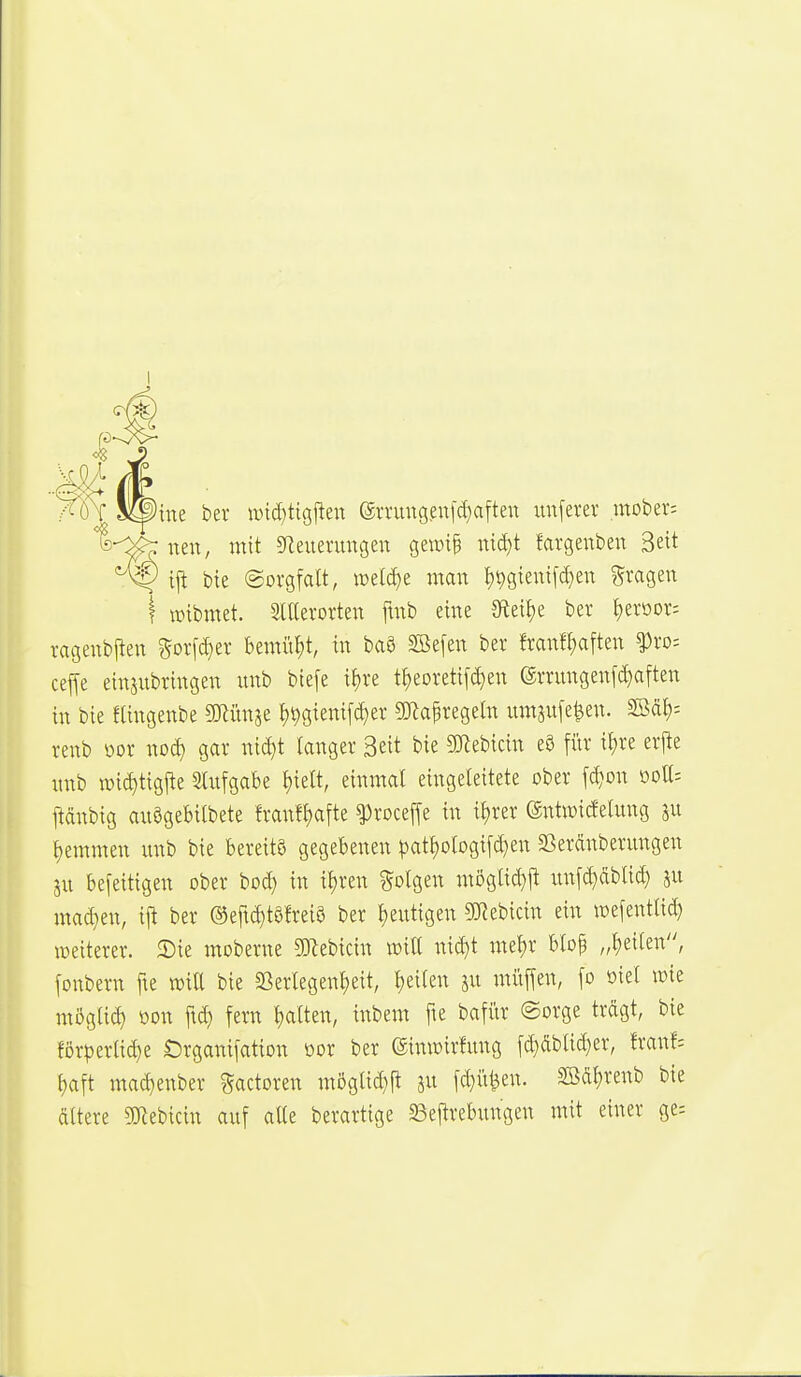 ine bev wii^tigften (gn'ungeu[d)aften imferer mober: nen, mit 5Reuenmgen geit)i§ md)t fargenben Bett ij^ bie Sorgfalt, ioeld)e man t)t)gienifd}ett gragen I tüibmet. 3iaerorten fmb eine {Rei^e ber ^eroor^ ragenbjlen gorfc^er bemiif)t, in baS SBefen ber franf^aften ^ro= ceffe einjubringen unb biefe if)re t^eoretifc^en ©rrungenf^aften in bie flingenbe minw t)^gienif(^er g)Zapregeln umsufe^en. SBdt): renb »or noc^ gar nid)t langer Seit bie SJlebicin eö fitr if)re erj^e unb loic^tigjte Slufgabe l)iett, einmal eingeleitete ober fc^on ooll= pnbig auögebilbete franfl)afte ^roceffe in il)rer (äntwicfelung ju l)emmen unb bie bereits gegebenen |)atl)ologifcl)en aSeränberungen au befeitigen ober bod} in il)ren ?5olgen möglid)jt un[d}dblic^ ju mad}en, ij^ ber (Seftc^töfreiö ber l)eutigen ^Webicin ein wefentlid) weiterer. 2){e moberne 50flebicin will nid)t mel)r blop „l)e{ten, [onbern fie will bie 23erlegenl)eit, l)eileu ju muffen, fo oiel loie mögli^ oon fid) fern l)alten, inbem fte bafftr ©orge trägt, bie förperlid)e «Drganifation üor ber etniütrfung fd)dbtid)er, franf= l)aft mac^enber gactoren mögtid}fl ju fd}ii^en. S[Ödl)renb bie dltere 3iKebicin auf alle berartige 23eftrebungen mit einer ge=