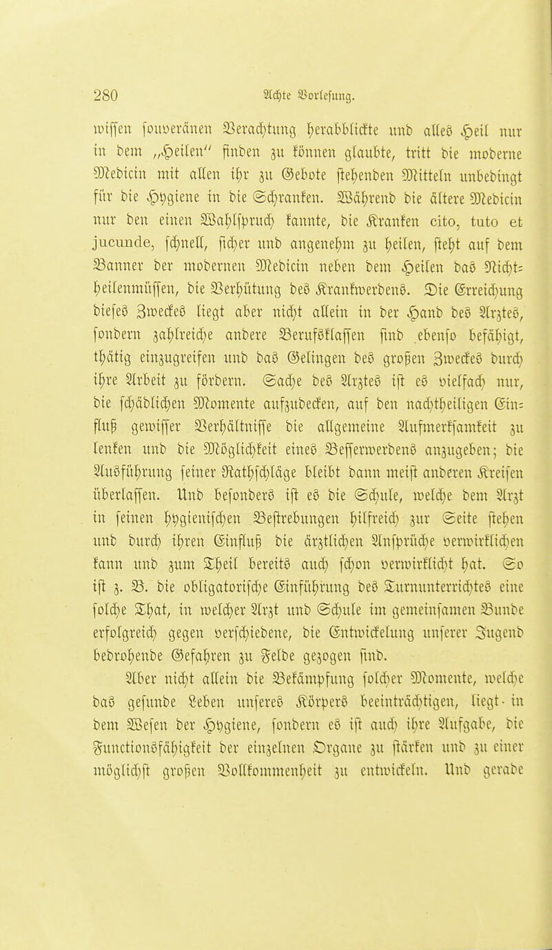 iDtjyen fouüerdne« S3evad;tung ^erabblttfte imb alleö ^eil mir tu bem „feilen finben 311 fönnen glaubte, tritt bie moberue 50^eb{ciu mit aUeu if)r ju ©ebote fle!)enbeu miMn uubebiugt für bie |)t)gieue in bie @d}raufeu. Söä^renb bie öttere SOIebicin uur beu einen SBal;l[^)rucf) fannte, bie Äraufen cito, tuto et jucmide, fd}nell, ftd;er uub angenehm ju feilen, jtet)t auf bem 23auuer ber mobernen SD^ebicin neben bem Reiten baö 9^id}t; I;eilenmüffen, bie 3Sert)ütung beö ^ranfwerbenS. 2)ie ®rreid}ung biefeö ^mtätQ liegt aber nid)t allein in ber |)anb beö Slrjteö, fonbern ja^lreid)e anbere 23eruföflaf[eu fmb ebenfo befäf)igt, tl;ätig eiuaugreifen unb ba5 Belingen be8 grofen Sn^e^eö burd} t^re Strbeit ju fßrberu. @ad)e be8 SlrgteS ij^ eö oielfad) nur, bie [d)dblid)en 5Womente aufjubecfen, auf ben nad}tl)eiligen (Sin; fluf gewiffer 23erf)dltnif[e bie altgemeine Slufmerffamfeit ju lenfen unb bie SfRöglid)feit eineS SßeffermerbenS anjugeben; bie 2luöfül)ruug feiner 3^at^fd)ldge bleibt bann meift anbereu Greifen überlaffen. Unb befonberS ijt e8 bie @d)ule, meldje bem Slrjt in feinen ^^gienifd)en Bej^rebungeu l)ilfreid) jur Seite ftel;en unb burd) il)ren ©influp bie drjtlid)en Sluf^rüd)e üeranrflid}en fann uub jum S^eil bereite aud) fd)on i)eninrflid}t l^at. (go ijt ä- bie obligatorifd}e (äinfü^rung beö £uruuuterrid)te8 eine fold)e %^)at, hl mldja Slrjt unb @d;ule im gemeiufamen ^unbe erfolgreid) gegen oerfd)iebene, bie ©ntnncfelung unferer Sugcnb bebro^enbe ®efal)ren ju ?^elbe gejogen ftub. Slber n{d)t allein bie 23efdm^fung foldier 9Diomente, U)eld)e baö gefunbe S:ebeu unfereö Äör|)erö beeintrdd)tigen, liegt - in bem SBefen ber ^i^gieue, fonbern eö ij^ aud} iljre 5lufgabe, bie guuctiou0f(il;igfeit ber einzelnen £)rgane ju jtdrfen unb ju einer möglid)jt gropen 5Bollfommenl)eit ju entandelu. Unb gerabe