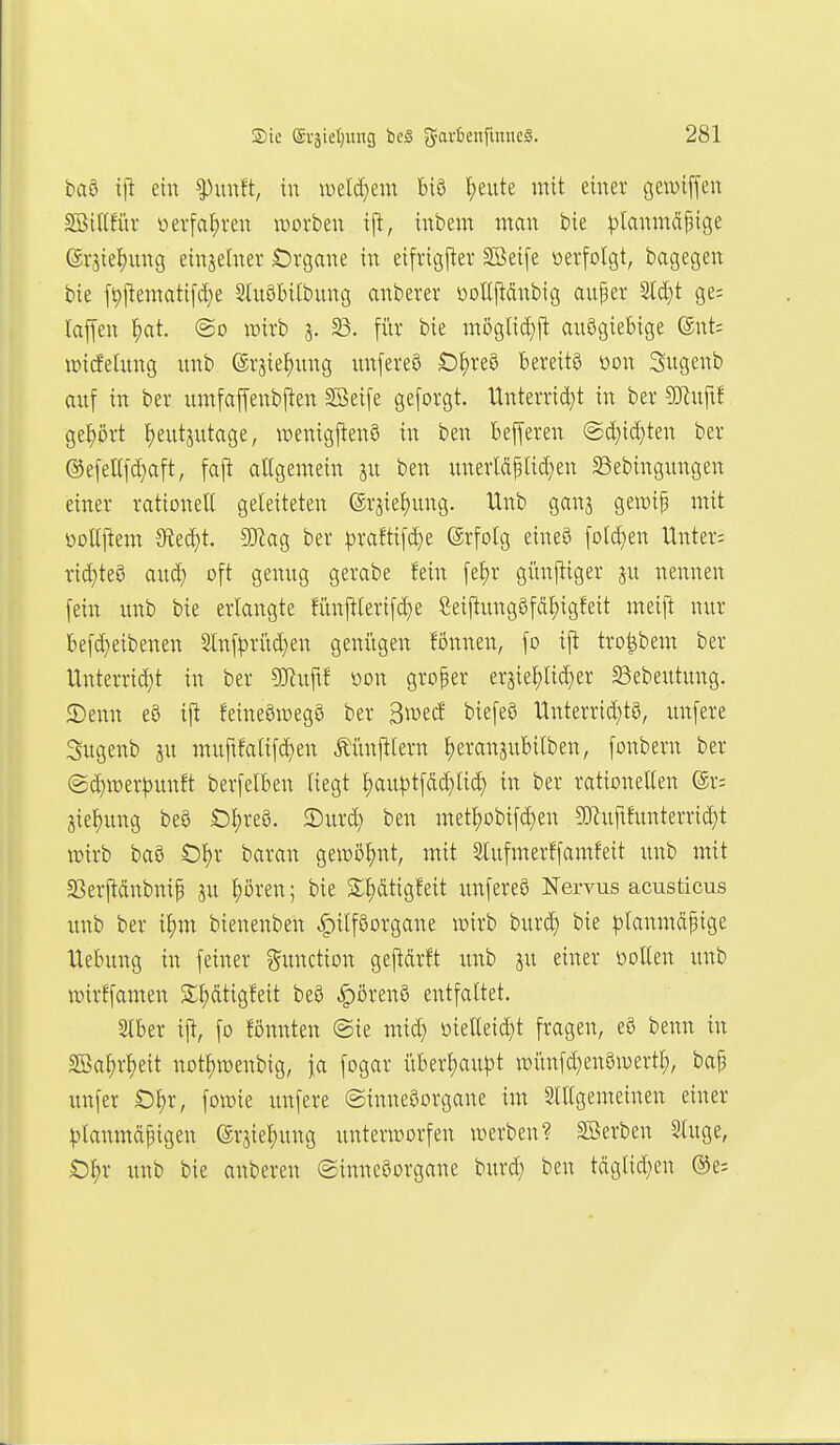 t»aa iji ein ^unft, in n)eld}em biö I;eute mit einer gewiffen SöiKfiu öerfal;ren wovben ij^, inbem man bie ^)lanmäf3tge (Sr5iel)ung einjehter Örgane in eifrigfier SBeife »erfolgt, bagegen bie fi9j^eniatifd)e ShiöMlbitng anberer i)oU|tcinbig auper M)t ge: lajfen f)at «So wirb 5. 23. für bie möglid)ft anögiebige @nt; lüideütng nnb ©rsie^ung un[ere8 O^reS bereits öon Sugenb anf in ber umfaffenbj^en §S>eife geforgt. ltnterrid}t in ber 5Knftf gef)ört F)eutsntage, wenigjtenS in ben Befferen @d)id}ten ber @efeUfd)aft, fajt attgemein sn ben unerläplid^en ^ebingitngen einer rationelt geleiteten (Srjietjnng. Unb gan^ gewip mit üoUj^em 9?ed)t. SJiag ber ^)raftifd;e (ärfolg eineö [old}en Unter; rid}te8 aud) oft genng gerabe fein [e^r günftiger nennen fein imb bie erlangte fün|!Ierifd)e Seiftung8fäf)igfeit meift nur befd}eibenen ^nfprüd}en geniigen fönnen, fo ijl tro^bem ber Unterrid^t in ber SKuftf öon groper eraie^Iic^er S3ebeutung. 5)enn e9 ijt feineömegS ber ^mä biefeö Unterrtd)t8, unfere Sugenb ju muftfalif(^en Äünfilern ^eranjubilben, fonbern ber (2d}n)er^)imft berfelben liegt ^au|3tfdd)lid) in ber rationellen (Sr; aie^ung beö Oljreö. 5)ur^ ben met^obif(^en ?Dluftfunterrid)t iüirb ba8 t)l)r baran gewöhnt, mit Stufmerffamfeit unb mit Sßerpdnbnif ju ^ören; bie S;i)ätigfeit unfereö Nervus acusticus imb ber i^m bienenben |)ilföorgane wirb burd) bie |3lanmdpige Hebung in feiner Function gejldrft unb ju einer Döllen unb wirffamen S^dtigfeit beö ^örenS entfaltet. Slber ift, fo fönnten @ie mid} öielleid^t fragen, eö benn in Söa^r^eit notl)iüenbig, ia fogar überl)au|)t it)itnfd}en8u)ertl;, bap unfer O^r, fowie unfere (Sinnesorgane im Slllgemeinen einer |)lanmd|igen erjiel)ung unterworfen werben? SSerben Sluge, Ö^r unb bie anberen ©inneSorgane burd; ben tdglid;en ®e: