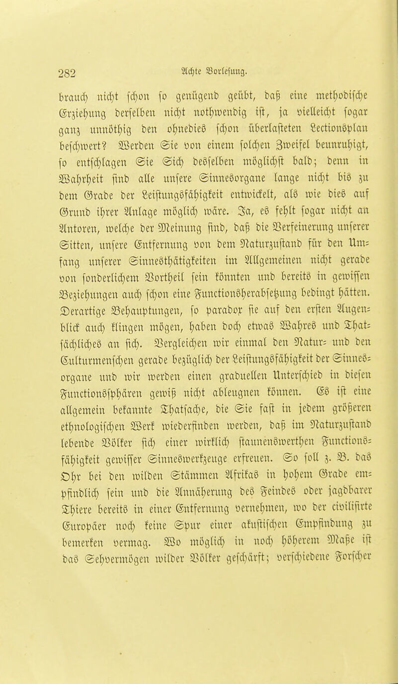 hxauä) uid}t \ä)on \o genügenb geübt, ba^ eine metJ)obif(^e erjie^ung bevfelben nid)t not{)wenbig ij!, ia öieUeid)t fogar gaus unnötf)ig ben oI)uebieö [d}on überlafteten Sectionö^)lau be[d)wert? ^Serben @te m\ einem folc^en Sweifel beunru!)i9t, fo entfd}(agen @ie @id) beöfelben möglic^jl balb; benn in SBaf)rI)eit finb alle nnfere (Sinnesorgane lange nid)t biö ju bem ®rabe ber ßeil^ung8fdl)igfeit entwicfelt, al9 wie bieg auf ®ninb il)rer Slnlage möglid) wdre. 3a, e8 fel)lt fogar nic^t an Slntoren, ml&jt ber SJleinung ftnb, bap bie SSerfeinerung unferer ©itten, unfere Entfernung oon bem 9laturju|tanb für ben Um; fang unferer ©inne§tl)dtigfeiten im Slllgemeinen nid)t gerabe oon fonberlid)em SSortl)eil fein fönnten unb bereitö in gemiffen S3ejiel)ungen auc^ fd}on eine gunction8l)erabfe^ung bebingt l)ätten. ©erartige S3el)auptungen, fo parabo?: fte auf ben erjten Stugen: bticf aud) Hingen mögen, ^ben bod) etwaö Söal)re8 unb %i)CLU fdd}li(^e9 an fid}. SSergleid}en mx einmal ben 5Ratur; unb ben 6utturmenfd}en gerabe bejüglic^ ber Seijtungöfd^igfeit ber ©inneö- Organe rmb wir werben einen grabuellen Unterfd)ieb in biefen ?^unction9fp^dren gewip ni(^t ableugnen fönnen. ijt eine allgemein befannte 3:i)atfad}e, bie ©ie fajl in iebem größeren etl)nologifd)en Sßerf wieberfinben werben, bap im SRaturjuftanb lebenbe S3ölfer ftd) einer roirflid) |taunen8n)ertl)en gunctionS: fdl)igfeit gewiffer ©inneöwerfjeuge erfreuen. (2o foll 5. 58. baa Ol;r bei ben witben ©tdmmen SlfrifaS in ^o^em ®rabe em-- pftnbtid) fein unb bie Slnndljerung beö geinbeö ober fagbbarer Spiere bereits in einer Entfernung oernel;men, wo ber cii^iliftrte ®uro|)der nod) feine <Bpixt einer afujtifd)en Empjinbung ju bemerfen öermag. 2Bo mögtid) in nod) l)ö^erem 53kfe ijt baS (ge^oermögen wilber -^Bölfer gefd}ärft; yerfd)iebene §orfd)er