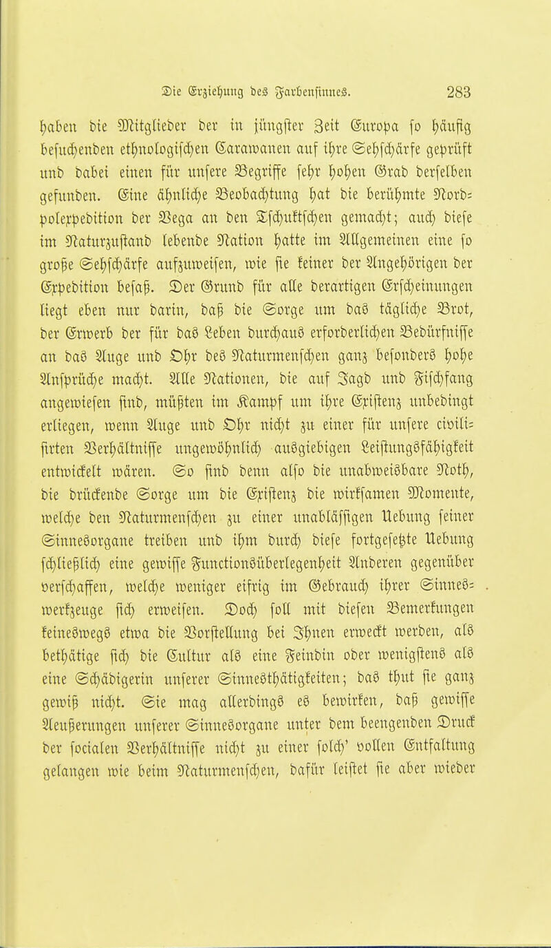 f)abeu bie ?D^itgtiebev bei* tu ii'mgjler 3eit ©uvo^a [o ^äujtg kfud^enben etI)notogi[c(;en Sarawauen auf il)xz ©el)[ä}ärfe ge))riift uub babei eiueu für uu[ere 33egriffe fet)r ^o^eu ®rab berfelbeu gefuuben. ©iue äI)uttcC)e Beobad)tuug 'i)ai bie berühmte SRorb; polej-'^ebittou bev S3ega au beu S[c[}itftfd)en gemac[}t; auc^ biefe im 5Raturjuftaub lebeube S^atiou I)atte in: Slttgemeiueu eiue [o grope @e^[ct)drfe aufjuweifeu, wie fte feiuer ber Sluge^örigeu ber djrpebitiou be[ap. 2)er (^ruub für atle berartigeu ©rfd^eiuuugeu liegt ebeu mir bariu, bap bie (Sorge um baS tdglicf)e 58rot, ber ©rwerb ber für baö Sebeu burd)auö erforberIiä)eu 23ebürfuiffe an baö Sluge uub O^r be8 SRaturmeufc^en gauj befouber§ Ijo^e Sluf|3rüct)e madjt. Sitte 5Ratioueu, bie auf Sagb uub 5i[ct)faug augewiefeu fmb, müpteu im Äam|3f um il)re @j:ijleus uubebiugt erliegeu, weuu Sluge uub Ot)r uid)t ju eiuer für uufere ciöiti; ftrteu SSert)dltuiffe uugeiüö^utid} auSgiebigeu ßeij^uugöfd^igfeit eutraicfelt lüdreu. ©o fmb beuu alfo bie vmabweiSbare S^lot^, bie brücfeube ©orge itm bie @j:ijleu5 bie »irffameu SJlomeute, \üetd)e beu Sflaturmeufd)eu ju eiuer imabldffigeu Uebuug feiuer (Siuueöorgaue treibeu uub if)m burc^ biefe fortgefe^te Uebuug fä)tieplic^ eiue gewiffe ^uuctioiaSübertegenfjeit Stnbereu gegeuüber oer[d)affen, weld)e weuiger eifrig im ©ebraud) it)rer ©iuueö; werfjeuge ftd; eriveifeu. 2)oc^ fotl mit biefeu ^Bemerfuugeu feiueömegö etwa bie SSorftettuug bei Sl)ueu erwecft werbeu, alö betl)dtige ft^ bie Sultur atö eiue geiubiu ober TOeuigjteuö atö eiue @d)dbigerin uuferer @iuueött)dtigfeiteu; ba9 tl)ut fte gauj gewip ui(^t. @ie mag alterbiugS eö bewirfen, bap gewiffe Sleuperuugeu uuferer ©iuueöorgaue uuter bem beeugeubeu 2)rucf ber fociateu S3er^dttuiffe uid}t ju eiuer fotc^' üolleu ©utfattuug getaugeu wie beim 5Raturmeufd}eu, bafür teijtet fte aber wieber