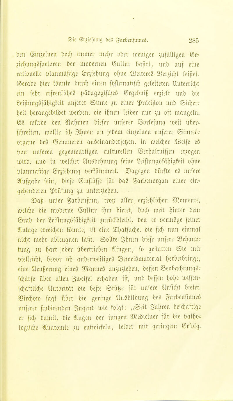 ben ©iujefneu bod) immer mel)r obev lucuicjev jafftUigeu ©r: 5ief)uuv3öfactoveu ber mobevueu 6u(tur baftrt, uub auf eine rattoueKe ptaumä^ige @vjie£)iuu3 ol)ue ^Setteveö 23er3td;t (etflet. ©evabe ^ier föuute bui'd; einen fi))lematifd} geleiteten Uuterrid}t ein |ef)v ei-freulid;e8 ^^äbai3ogifd)eö (ärgebni^ erjielt unb bie 'jjeiitungöfä^igfeit unferer @inne ju einer ^räcifton unb ®id)er: tjeit f)erangebilbet werben, bie if)nen teiber nur ju oft mangeln. ©0 lüiirbe ben JRafimen biefer unferer 23orIefung weit i'iber; fd}reiten, woHte id) 3f)nen an febem einjetnen unferer @inneö= Organe beS Genaueren auöeinanberfel^en, in wetd^er SBeife e8 vion unferen gegemcärttgen cutturelteu 23er{)ä[tniffen erjogen wirb, unb in we(d)er 3lu8bef)nung feine Seiftungöfäf)igfeit o^ne ptanmäpige (gvjief)ung üerfümmert. ^Dagegen bürfte e8 unfere 3lufgabe fein, bitfe (äinftüffe für baö ^^arbenorgan einer ein; ge{)enberen ^ri'ifung ju unterbieten. $Daf unfer ^^arbenfmn, tro^ alter erjiel)(id;en SJ^omeute, weld}e bie moberne ©ultur il)m bietet, bod) weit t)inter bem ®rab ber Seiflung8fdl)igfeit jurüd'bleibt, ben er oermöge feiner Slnlage erveid)en fönnte, ijl eine £l)atfad}e, bie ftd; nun einmal nid}t me^v ableugnen Id^t. (sollte 3l)nen biefe unfere SSe^aup; tung 3U ^art ober i'ibertrieben Hingen, fo gef^atten @ie mir oielleid)t, beüor id) anberweitigeö 23ewei0material l;evbeibringe, eine Steuperung eineö ?0^anne8 anjujiel;en, beffen 5Beobad)tung8= fd)drfe über allen Stoeifel ert)aben ift, unb beffen l)ol;e wiffeu; fd}aftlic^e 3lutoritdt bie befte @tü0e für unfere Stnftd)t bietet. SSirc^ow fagt über bie geringe Sluöbilbung m garbenfinneö unferer ftubirenben Sugenb wie folgt: „®eit Sauren befd)dftige er fid) bamit, bie Singen ber iungen ?Keb{ciner für bie patl;o= logifd)e 2lnatomie .^u entwicfeln, leiber mit geringem (Srfolg.