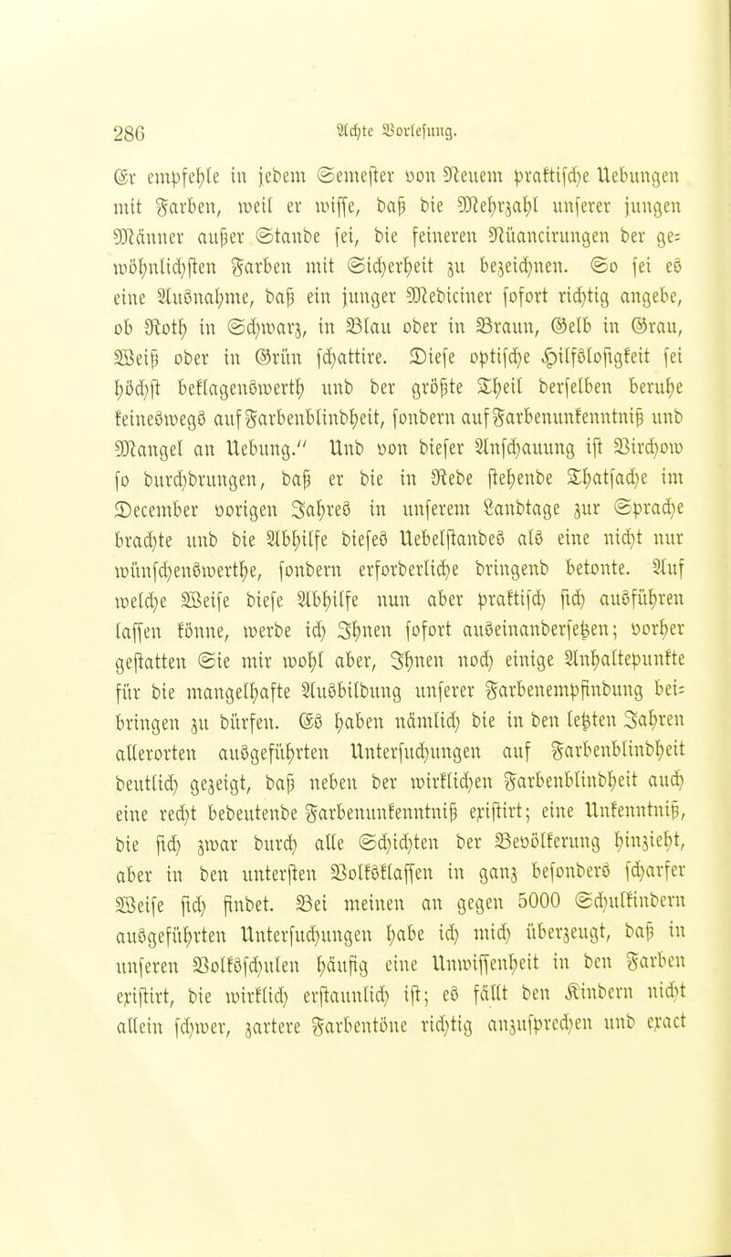 (gr empfcf)[e in jebem ©emeper üon 5Reuem ^rafti[d)e Uebungen mit färben, weil ei* unffc, baf bie ?ERet)rjaI)l unferer jungen ?Kännev auper @tanbe [ei, bie feineren 5Rüancirungen ber ge= it)ö!)nlid)jten %axhm mit @id}evf)eit ju bejeid^nen. ©o fei eö eine 2lu§nal)me, baf3 ein iunger 9}iebiciner fofovt rid}tig angebe, ob 9lot^ in ©d)war3, in 23Iau ober in SBraun, ®elb in ®rau, SBeip ober in ®ritn fd)attire. 3)iefe opt\\ä}t ^itföloftgfeit fei t)öd}j^ befiagenöwerti) unb ber gröf3te S;f)eil berfetben berutje feineöwegö auf?5arbenblinb^eit, fonbern auf ?5arbenunfenntnip unb 9J?angel an Uebung. Unb üon biefer 3lnfd}auung ift 23ird}ou) fo burd)brungen, bap er bie in Sfiebe jle^enbe •l!)at|ad)e im 2)ecember oorigen Sa^reö in unferem Sanbtage 3ur <2|)rad}e brad}te unb bie Slb^ilfe biefeö Uebeljlanbeö a(ö eine nid}t nur loiinfd^enöioert^e, fonbern erforberlid)e bringenb betonte. 5üif loeldje ^eife biefe 3.lbf)ilfe nun aber ^traftifd) fid) au8füt)ren taffen Bnne, »erbe id} 3f;nen fofort auöeinanberfe^en; üor^er gefiatten ®ie mir \vo})l aber, 3t)nen nod} einige 2lnf)alte^>unfte für bie mangelt)afte Sluöbilbung unferer garbenenH^ftnbung bei; bringen ju bürfen. @ö i)aben nämlid} bie in ben legten 3a!)ren aUerorten auögefitf)rten Unterfu^ungen auf garbenblinb^eit beutlid) gejeigt, bap neben ber n3irfUd}en garbenblinbf)eit aud) eine red}t bebeutenbe «^arbemmfenntnip e^-if^irt; eine Unfenntnifj, bie fid) imx burd) alle ©d)id}ten ber 33eöötferung IjmW, aber in ben unterften 23olf0fta|fen in ganj befonberö fd}arfer SBeife fid) finbet. 23ei meinen an gegen 5000 (5d)ulfinbern au9gefiif)rten Unterfud)ungen ^)abe id) mic^ i'iberjeugt, bap in unferen 33olföfd}ulen f)äuftg eine llnwiffenbeit in ben Farben ej:ijtirt, bie wirfUd) erjlaunlid) ift; e& fciUt ben Äinbern nid}t allein fd)wer, jartere garbentöne rid)tig anjufpred)en unb c^Kt