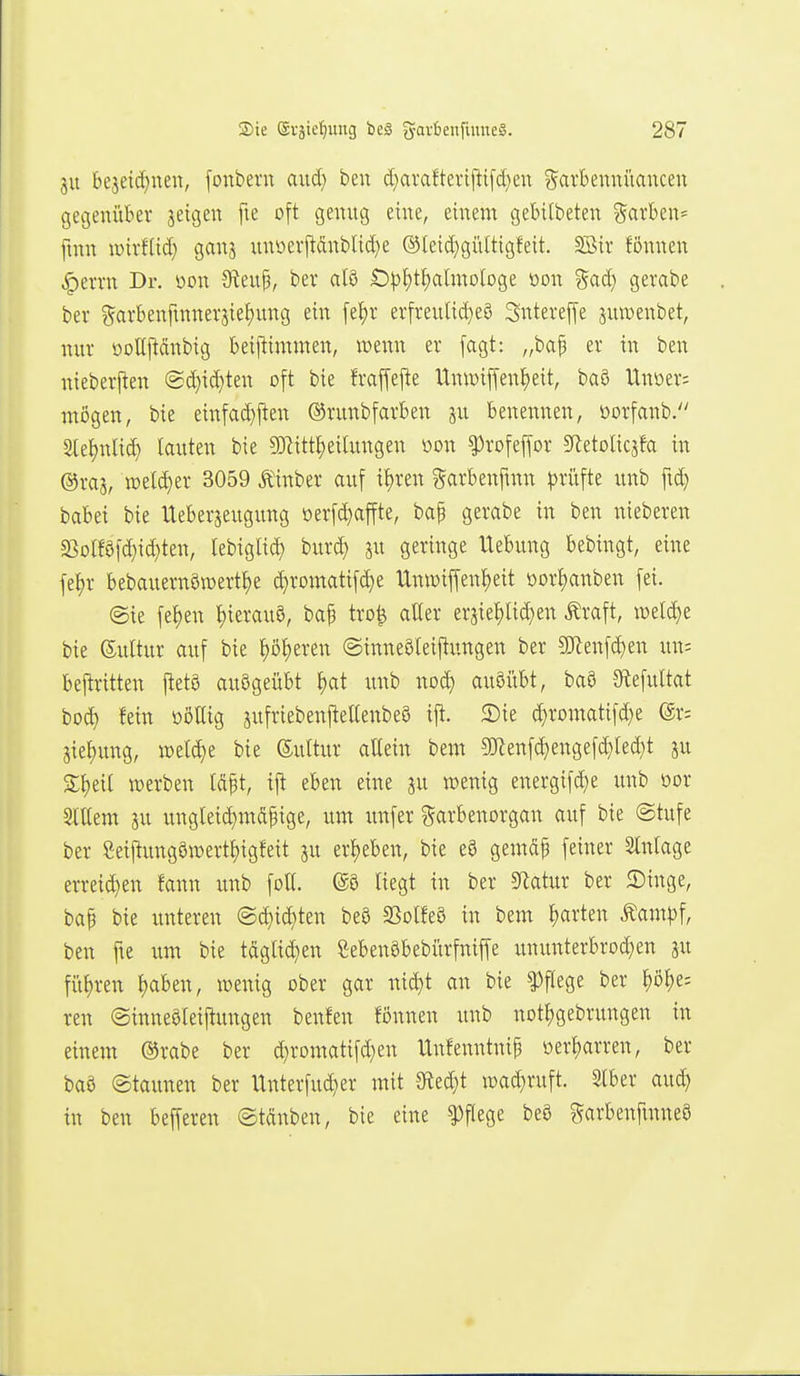 ju bejeid)nen, fonbern axid) ben d}arafterifti[ä)en Sarbeunüancen gegenüber geigen fte oft genug eine, einem gebilbeten ?5avben= fmn lüirftid) ganj unoerj^dnblid)e ®leid)gültigfeit. Söir fönnen ^errn Dr. mx Steup, bei* al8 Ö|)f)tt)aImologe oon %ad} gerabe bev ^arbenfmnerjie^ung ein fef)r erfreulid^eS Sntevejfe juwenbet, nur öoUj^dnbig beijlimmen, wenn er [agt: „ba^ er in ben nieberften @d)id)ten oft bie fraffefte UnwiffenJjeit, baS Unüer= mögen, bie einfad}j!en ©runbfarben ju benennen, öorfanb. Sle^nlic^ lauten bie ?Kitt^eilungen üon ^rofeffor Sletolicjfa in ©ras, tt5el(|e^' 3059 Äinber auf il)ren garbenfinn ^)rüfte unb fid} babei bie Ueberjeugung oerfd}affte, ba^ gerabe in ben nieberen $ßolföfd}id)ten, lebiglid) burc^ ju geringe Hebung bebingt, eine fel)r bebauern0n)ertl)e c^romatifd}e Umüiffen^eit oorljanben [ei. @ie [el)en l)ierauö, baf tro| alter eräiel)lid}en Äraft, iüeld}e bie ©ultur auf bie pl)eren ©inneöteiftungen ber 9Jlenfd)en un; beftritten ftetö ausgeübt ^at imb noc^ auöi'tbt, baö Slefultat bod) fein ößUig jufriebenfteltenbeö ift. 2)ie ^romati[d)e (Sr; Siel)ung, tüelc^e bie ©ultur allein bem !Wenfd}engefd)led)t ju 3:l)eil werben Idpt, ijt eben eine ju wenig energifd)e imb oor Slllem SU ungleic^mdpige, um imfer ?5arbenorgan auf bie ©tufe ber Seiftungöwertl)igfeit ju erl)eben, bie eS gemdp feiner Einlage erreid}en fann unb folt. @8 liegt in ber 9latur ber 2)inge, bap bie unteren ©c^ic^ten beö SSolfeö in bem garten Äam))f, ben fie um bie tdglid}en SebenSbebfirfniffe ununterbrod}en ju frtl)ren l)aben, wenig ober gar nid}t an bie Pflege ber ^)ö^e: ren ©inneöleijtungen beulen fönnen unb notl;gebrungen in einem ©rabe ber d}romatifd)en Unfenntnip oer^arren, ber ba§ (Staunen ber Unterfud}er mit 3fied)t wad}ruft. Slber aud) in ben befferen ©tdnben, bie eine Pflege be0 garbenfmneö