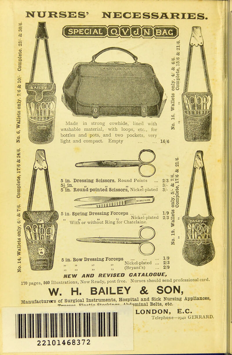 lO^URSS: S' NECE SS ARIE S. s Made in strong cowhide, lined with washable material, with loops, etc., for bottles and pots, and two pockets, very light and compact. Empty 16/6 to tc to 5 in. Dressing Scissors, Round Points ... 2/3 SiJn. „ „ „ „ ... 3/- 5 in. Eound-pointed Scissors, Nickel-plated 3/- ^-g 1/9 % 5 in. Spring Dressing Forceps ,, »» r With or without Ring for Chatelaine, Nickel-plated 2/3 ^ : 5 in. Bow Dressing Forceps 1/9 Nickel-plated ... 2/3 ;; ;, (Bryant-s) ... 2/9 NEW AND REVISED CATALOGUE, 170 pages, 560 Illustrations, Now Ready, post free. Nurses should send professional card. W. H. BAILEY & SON, Manufacturers of Burgical^^I-trume^^^^^^^^ Appliances. LONDON, E.G. Telephone—2942 GERRARD. 22101468372