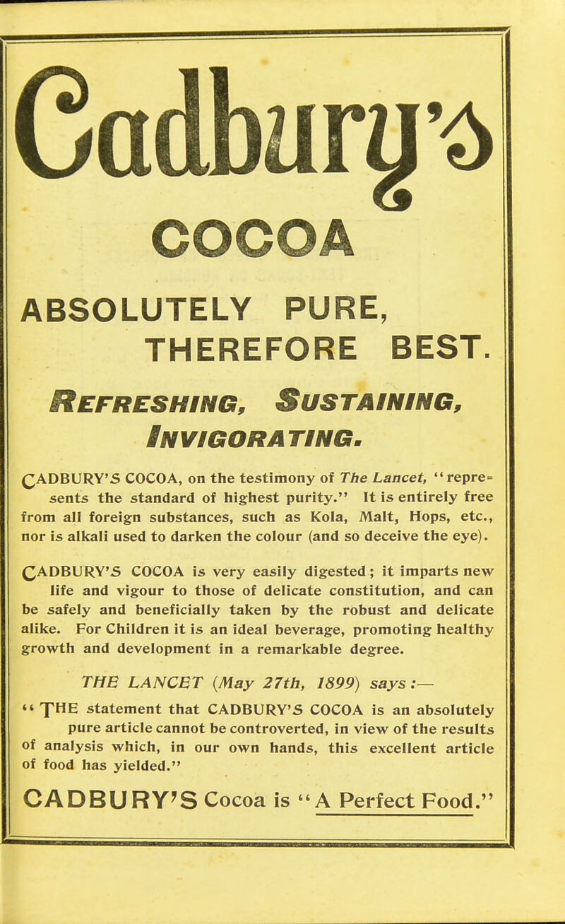 Cadbary^ COCOA ABSOLUTELY PURE, THEREFORE BEST. Refreshing, Sustaining, Invigorating. (^ADBURY'S COCOA, on the testimony of The Lancet, repre= sents the standard of highest purity. It is entirely free from all foreign substances, such as Kola, Malt, Hops, etc., nor is alkali used to darken the colour (and so deceive the eye). QADBURY'S COCOA is very easily digested; it imparts new life and vigour to those of delicate constitution, and can be safely and beneficially taken by the robust and delicate alike. For Children it is an ideal beverage, promoting healthy growth and development in a remarkable degree. THE LANCET {May 27th, 1899) says :— XHE statement that CADBURY'S COCOA is an absolutely pure article cannot be controverted, in view of the results of analysis which, in our own hands, this excellent article of food has yielded. CADBURY'S Cocoa is A Perfect Food.